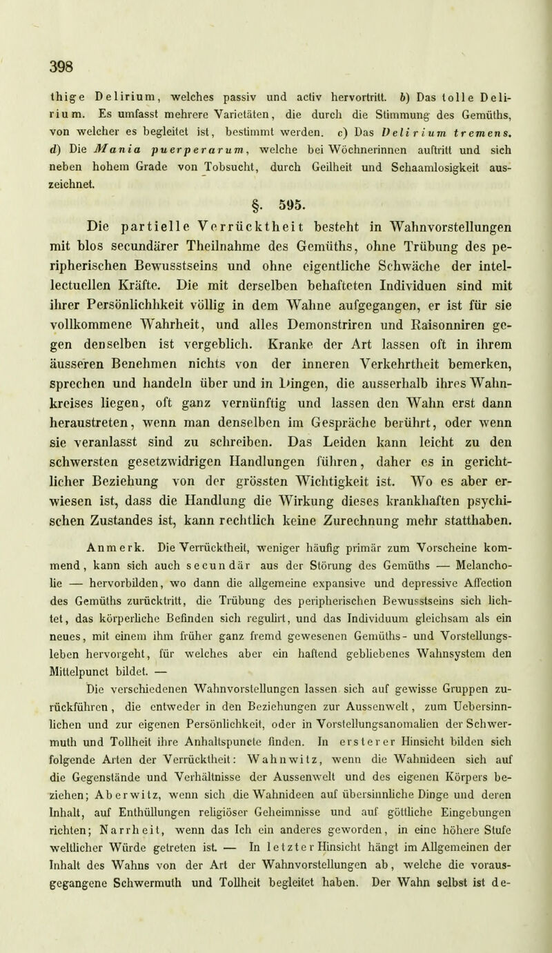 thig-e Delirium, welches passiv und activ hervortrilt. 6) Das tolle Deli- rium. Es umfasst mehrere Varietäten, die durch die Stimmung des Gemüths, von welcher es begleitet ist, bestimmt werden, c) Das Ueli r tum tremens, d) Die Mania puerperarum, welche bei Wöchnerinnen auftritt und sich neben hohem Grade von Tobsucht, durch Geilheit und Schaamlosigkeit aus- zeichnet. §. 595. Die partielle Verrücktheit besteht in Wahnvorstellungen mit blos secundärer Theilnahme des Gemüths, ohne Trübung des pe- ripherischen Bewusstseins und ohne eigentliche Schwäche der intel- lectuellen Kräfte. Die mit derselben behafteten Individuen sind mit ihrer Persönlichhkeit völlig in dem Wahne aufgegangen, er ist für sie vollkommene Wahrheit, und alles Demonstriren und Raisonniren ge- gen denselben ist vergeblich. Kranke der Art lassen oft in ihrem äusseren Benehmen nichts von der inneren Verkehrtheit bemerken, sprechen und handeln über und in Dingen, die ausserhalb ihres Walin- kreises liegen, oft ganz vernünftig und lassen den Wahn erst dann heraustreten, wenn man denselben im Gespräche berührt, oder wenn sie veranlasst sind zu schreiben. Das Leiden kann leicht zu den schwersten gesetzwidrigen Handlungen führen, daher es in gericht- licher Beziehung von der grössten Wichtigkeit ist. Wo es aber er- wiesen ist, dass die Handlung die Wirkung dieses krankhaften psychi- schen Zustandes ist, kann rechtlich keine Zurechnung mehr statthaben. Anmerk. Die Verrücktheit, weniger häufig primär zum Vorscheine kom- mend, kann sich auch secundär aus der Störung des Gemüths — Melancho- lie — hcrvorbilden, wo dann die allgemeine expansive und depressive Afiection des Gemüths zurücktritt, die Trübung des peripherischen Bewusstseins sich lich- tet, das körperliche Befinden sich regulirt, und das Individuum gleichsam als ein neues, mit einem ihm früher ganz fremd gewesenen Gemüths- und Vorstellungs- leben hervorgeht, für welches aber ein haftend gebliebenes Wahnsystem den Mittelpunct bildet. — Die verschiedenen Wahnvorstellungen lassen sich auf gewisse Gruppen zu- rückführen , die entweder in den Beziehungen zur Aussenwelt, zum TJebersinn- lichen und zur eigenen Persönlichkeit, oder in Vorstellungsanomalien der Schwer- mulh und Tollheit ihre Anhaltspuncte finden. In erster er Hinsicht bilden sich folgende Arten der Verrücktheit: Wahnwitz, wenn die Wahnideen sich auf die Gegenstände und Verhältnisse der Aussenwelt und des eigenen Körpers be- ziehen; Aberwitz, wenn sich die Wahnideen auf übersinnliche Dinge und deren Inhalt, auf Enthüllungen religiöser Geheimnisse und auf göttliche Eingebungen richten; Narrheit, wenn das Ich ein anderes geworden, in eine höhere Stufe weltlicher Würde getreten ist — In 1 e t z t e r Hinsicht hängt im Allgemeinen der Inhalt des Wahns von der Art der Wahnvorstellungen ab, welche die voraus- gegangene Schwermulh und Tollheit begleitet haben. Der Wahn selbst ist de-