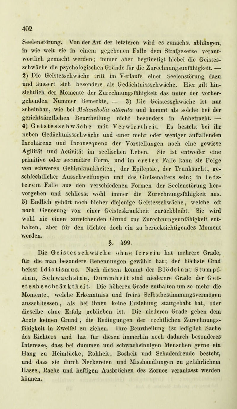 Seelenstörung. Von der Art der letzteren wird es zunächst abhängen, in wie weit sie in einem gegebenen Falle dem Strafgesetze verant- wortlich gemacht werden; immer aber begünstigt hiebei die Geistes- schwäche die psychologischen Gründe für die Zurechnungsunfähigkeit. — 2) Die Geistesschwäche tritt im Verlaufe einer Seelenstörung dazu und äussert sich besonders als Gedächtnissschwächc. Hier gilt hin- sichtlich der Momente der Zurechnungsfähigkeit das unter der vorher- gehenden Nummer Bemerkte. — 3) Die Geistesschwäche ist nur scheinbar, wie bei Mclancholia attonita und kommt als solche bei der gerichtsärztlichen Beurtheilung nicht besonders in Anbetracht. — 4) Geistesschwäche mit Verwirrtheit. Es besteht bei ihr neben Gedächtnissschwäche und einer mehr oder weniger auffallenden Incohärenz und Inconsequenz der Vorstellungen noch eine gewisse Agilität und Activität im seelischen Leben. Sie ist entweder eine primitive oder secundäre Form, und im ersten Falle kann sie Folge von schweren Gehirnkrankheiten, der Epilepsie, der Trunksucht, ge- schlechtlicher Ausschweifungen und des Greisenalters sein; in letz- terem Falle aus den verschiedenen Formen der Seelenstörung her- vorgehen und schliesst wohl immer die Zurechnungsfähigkeit aus. 5) Endlich gehört noch hieher diejenige Geistesschwäche, welche oft nach Genesung von einer Geisteskrankheit zurückbleibt. Sie wird wohl nie einen zureichenden Grund zur Zurechnungsunfähigkeit ent- halten, aber für den Richter doch ein zu berücksichtigendes Moment werden. §. 599. Die Geistesschwäche ohne Irrsein hat mehrere Grade, für die man besondere Benennungen gewählt hat; der höchste Grad heisst Idiotismus. Nach diesem kommt der Blödsinn; Stumpf- sinn, Schwachsinn, Dummheit sind niederere Grade der Gei- stesbeschränktheit. Die höheren Grade enthalten um so mehr die Momente, welche Erkenntniss und freies Selbstbestimmungsvermögen ausschliessen, als bei ihnen keine Erziehung stattgehabt hat, oder dieselbe ohne Erfolg geblieben ist. Die niederen Grade geben dem Arzte keinen Grund , die Bedingungen der rechtlichen Zurechnungs- fähigkeit in Zweifel zu ziehen. Ihre Beurtheilung ist lediglich Sache des Richters und hat für diesen immerhin noch dadurch besonderes Interesse, dass bei dummen und schwachsinnigen Menschen gerne ein Hang zu Heimtücke, Rohheit, Bosheit und Schadenfreude besteht, und dass sie durch Neckereien und Misshandlungen zu gefährlichem Hasse, Rache und heftigen Ausbrüchen des Zornes veranlasst werden können.