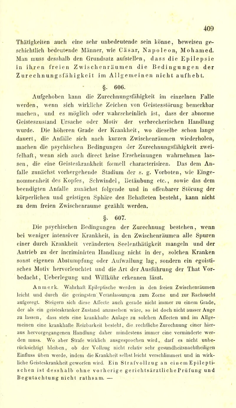 Thätigkeiten auch eine sehr unbedeutende sein könne, beweisen ge- schichtlich bedeutende Männer, wie Cäsar, Napoleon, Mohamed. Man muss desshalb den Grundsatz aufstellen, dass die Epilepsie in ih,ren freien Zwischenräumen die Bedingungen der Zurechnungsfähigkeit im Allgemeinen nicht aufhebt. §. 606. Aufgehoben kann die Zurephnungsfähigkeit im einzelnen Falle werden, wenn sich wirkliche Zeichen von Geistesstörung bemerkbar machen, und es möglich oder wahrscheinlich ist, dass der abnorme Geisteszustand Ursache oder Motiv der verbrecherischen Handlung wurde. Die höheren Grade der Krankheit, wo dieselbe schon lange dauert, die Anfälle sich nach kurzen Zwischenräumen wiederholen, machen die psychischen Bedingungen der Zurechnungsfähigkeit zwei- felhaft, wenn sich auch direct keine Erscheinungen wahrnehmen las- sen , die eine Geisteskrankheit formell characterisiren. Das dem An- falle zunächst vorhergehende Stadium der s. g. Vorboten, wie Einge- nommenheit des Kopfes, Schwindel, Betäubung etc., sowie das dem beendigten Anfalle zunächst folgende und in offenbarer Störung der körperlichen und geistigen Sphäre des Behafteten besteht, kann nicht zu dem freien Zwischenräume gezählt werden. §. 607. Die psychischen Bedingungen der Zurechnung bestehen, wenn bei weniger intensiver Krankheit, in den Zwischenräumen alle Spuren einer durch Krankheit veränderten Seelcnthätigkeit mangeln und der Antrieb zu der incriminirten Handlung nicht in der, solchen Kranken sonst eigenen Abstumpfung oder Aufwallung lag, sondern ein egoisti- sches Motiv hervorleuchtet und die Art der Ausführung der That Vor- bedacht, Ueberlegung und Willkühr erkennen lässt. An merk. Wahrhaft Epileptische werden in den freien Zwischenräumen leicht und durch die geringsten Veranlassungen zum Zorne und zur Rachsucht aufgeregt. Steigern sich diese Affecte auch gerade nicht immer zu einem Grade, der als ein geisteskranker Zustand anzusehen wäre, so ist doch nicht ausser Auge zu lassen, dass stets eine krankhafte Anlage zu solchen Affecten und im Allge- meinen eine krankhafte Reizbarkeit besieht, die rechtliche Zurechnung einer hier- aus hervorgegangenen Handlung daher mindestens immer eine verminderte wer- den muss. Wo aber Strafe wirklich ausgesprochen wird, darf es nicht unbe- rücksichtigt bleiben, ob der Vollzug nicht relativ sehr gesundheitsnachtheiligen Einfluss üben werde, indem die Krankheit selbst leicht verschlimmert und in wirk- liche Geisleskrankheit geworfen wird. Ein Strafvollzug an ein em Epilepti- schen ist desshalb ohne vorherige gerichtsärztliche Prüfung und Begutachtung nicht rathsam. —