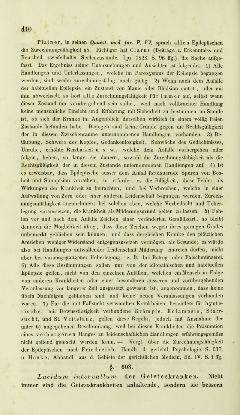 Platner, in seinen Quaest. med. for. P. VI, sprach allen Epileptischen die Zurechnungsfälligkeit ab. Richtiger hat Clarus (Beiträge z. Erkenntniss und Beurtheil. zweifelhafter Seelenzuslände. Lpz. 1828. S. 96 flg.) die Sache aufge- fasst. Das Ergebniss seiner Untersuchungen und Ansichten ist folgendes: 1) Alle Handlungen und Unterlassungen, welche im Paroxysmus der Epilepsie begangen werden, sind weder zurechnungsfähig noch gültig. 2) Wenn nach dem Anfalle der habituellen Epilepsie ein Zustand von Manie oder Blödsinn eintritt, oder mit ihm abwechselt, so hört alle Zurechnungsfähigkeit für immer auf, selbst wenn dieser Zustand nur vorübergehend sein sollte, weil nach vollbrachter Handlung keine menschliche Einsicht und Erfahrung mit Sicherheit zu bestimmen im Stande ist, ob sich der Kranke im Augenblick derselben wirklich in einem völlig freien Zustande befunden habe. Dagegen sind keine Gründe gegen die Rechtsgültigkeit der in diesem Zwischenräume unternommenen Handlungen vorhanden. 3) Be- täubung, Schwere des Kopfes, Gedankenlosigkeit, Schwäche des Gedächtnisses, Unruhe, erhöhte Reizbarkeit u. s. w., welche dem Anfalle vorhergehen oder folgen, heben, so lange sie dauern, sowohl die Zurechnungsfähigkeit als die Rechlsgülligkeit der in diesem Zustande unternommenen Handlungen auf. 4) Ist es erweisbar, dass Epileptische ausser dem Anfall fortdauernde Spuren von Bos- heit und Stumpfsinn verralhen, so erfordert es die Billigkeit, diese Fehler als Wirkungen der Krankheit zu betrachten, und bei Verbrechen, welche in einer Aufwallung von Zorn oder einer anderen Leidenschaft begangen werden, Zurech- nungsunfähigkeit anzunehmen; bei solchen aber, welche Vorbedacht und Ueber- legung voraussetzen, die Krankheit als Milderungsgrund gelten zu lassen. 5) Feh- len vor und nach dem Anfalle Zeichen einer veränderten Gemülhsart, so bleibt dennoch die Möglichkeit übrig, dass diese Zeichen wegen ihres geringen Grades unbemerkt geblieben sein können, und dass dergleichen Kranke den plötzlichen Antrieben weniger Widerstand entgegenzusetzen vermögen, als Gesunde; es würde also bei Handlungen aufwallender Leidenschaft Milderung eintreten dürfen, nicht aber bei vorausgegangener Ueberlegung, z. B. bei Betrug oder Falschmünzerei. 6) Alle diese Bestimmungen sollen nur von der idiopathischen und habituellen Epilepsie gelten, nicht von den einzelnen Anfällen, welchen ein Mensch in Folge von anderen Krankheiten oder einer besonderen äusseren und vorübergehenden Veranlassung vor längerer Zeit ausgesetzt gewesen ist, angenommen, dass keine Übeln Nachfolgen geblieben sind und keine neuen Veranlassungen vorhanden waren. 7) Für die mit Fallsucht verwandten Krankheiten, besonders für hyste- rische, mit Bewusstlosigkeit verbundene Krämpfe, Eclampsie, Starr- sucht, und St. Veitstanz, gelten diese Regeln, jedoch mit Ausnahme der unter 6) angegebenen Beschränkung, weil bei diesen Krankheiten die Präsumtion eines verborgenen Hanges zu leidenschaftlichen Handlungen erfahrungsgemäss nicht geltend gemacht werden kann. — Vergl. über die Zurechnungsfähigkeit der Epileptischen noch Friedreich, Handb. d. gcrichtl. Psychologie. S. 637, u. Henke, Abhandl. aus d. Gebiete der gerichtlichen Medicin, Bd. IV. S. 1 flg. §. 608. Lucidum intervallum der Geisteskranken. Nicht immer sind die Geisteskrankheiten anhaltende, sondern sie bessern