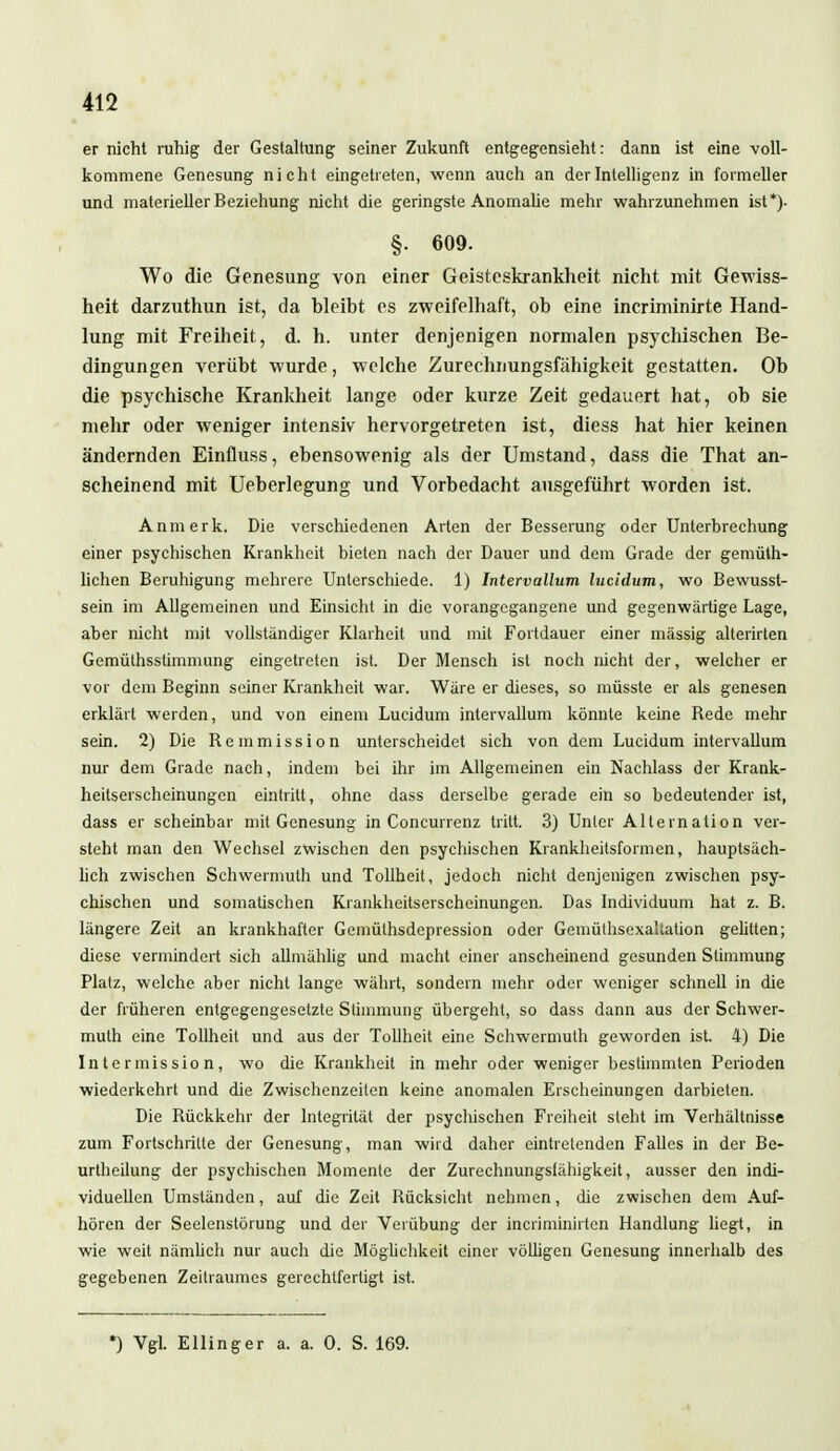 er nicht ruhig der Gestaltung seiner Zukunft entgegensieht: dann ist eine voll- kommene Genesung nicht eingetreten, wenn auch an der Intelligenz in formeller und materieller Beziehung nicht die geringste Anomalie mehr wahrzunehmen ist*)- §. 609. Wo die Genesung von einer Geisteskrankheit nicht mit Gewiss- heit darzuthun ist, da bleibt es zweifelhaft, ob eine incriminirte Hand- lung mit Freiheit, d. h. unter denjenigen normalen psychischen Be- dingungen verübt wurde, welche Zurechnungsfähigkeit gestatten. Ob die psychische Krankheit lange oder kurze Zeit gedauert hat, ob sie mehr oder weniger intensiv hervorgetreten ist, diess hat hier keinen ändernden Einfluss, ebensowenig als der Umstand, dass die That an- scheinend mit Ueberlegung und Vorbedacht ausgeführt worden ist. Anmerk. Die verschiedenen Arten der Besserung oder Unterbrechung einer psychischen Krankheit bieten nach der Dauer und dem Grade der gemüth- lichen Beruhigung mehrere Unterschiede. 1) Intervallum lucidum, wo Bewusst- sein im Allgemeinen und Einsicht in die vorangegangene und gegenwärtige Lage, aber nicht mit vollständiger Klarheit und mit Fortdauer einer mässig alterirten Gemülhssümmung eingetreten ist. Der Mensch ist noch nicht der, welcher er vor dem Beginn seiner Krankheit war. Wäre er dieses, so müsste er als genesen erklärt werden, und von einem Lucidum intervallum könnte keine Bede mehr sein. 2) Die Bemmission unterscheidet sich von dem Lucidum intervallum nur dem Grade nach, indem bei ihr im Allgemeinen ein Nachlass der Krank- heitserscheinungen eintritt, ohne dass derselbe gerade ein so bedeutender ist, dass er scheinbar mit Genesung in Concurrenz tritt. 3) Unter Alternation ver- steht man den Wechsel zwischen den psychischen Krankheitsformen, hauptsäch- lich zwischen Schwermuth und Tollheit, jedoch nicht denjenigen zwischen psy- chischen und somatischen Krankheitserscheinungen. Das Individuum hat z. B. längere Zeit an krankhafter Gemülhsdepression oder Gemülhsexaltation gelitten; diese vermindert sich allmählig und macht einer anscheinend gesunden Stimmung Platz, welche aber nicht lange währt, sondern mehr oder weniger schnell in die der früheren entgegengesetzte Stimmung übergeht, so dass dann aus der Schwer- muth eine Tollheit und aus der Tollheit eine Schwermuth geworden ist. 4) Die Intermission, wo die Krankheit in mehr oder weniger bestimmten Perioden wiederkehrt und die Zwischenzeiten keine anomalen Erscheinungen darbieten. Die Bückkehr der Integrität der psychischen Freiheit steht im Verhältnisse zum Fortschritte der Genesung, man wird daher eintretenden Falles in der Be- urteilung der psychischen Momente der Zurechnungslähigkeit, ausser den indi- viduellen Umständen, auf die Zeit Bücksicht nehmen, die zwischen dem Auf- hören der Seelenslörung und der Verübung der incriminirten Handlung liegt, in wie weit nämlich nur auch die Möglichkeit einer völligen Genesung innerhalb des gegebenen Zeilraumes gerechtfertigt ist. *) Vgl. Ellinger a. a. 0. S. 169.
