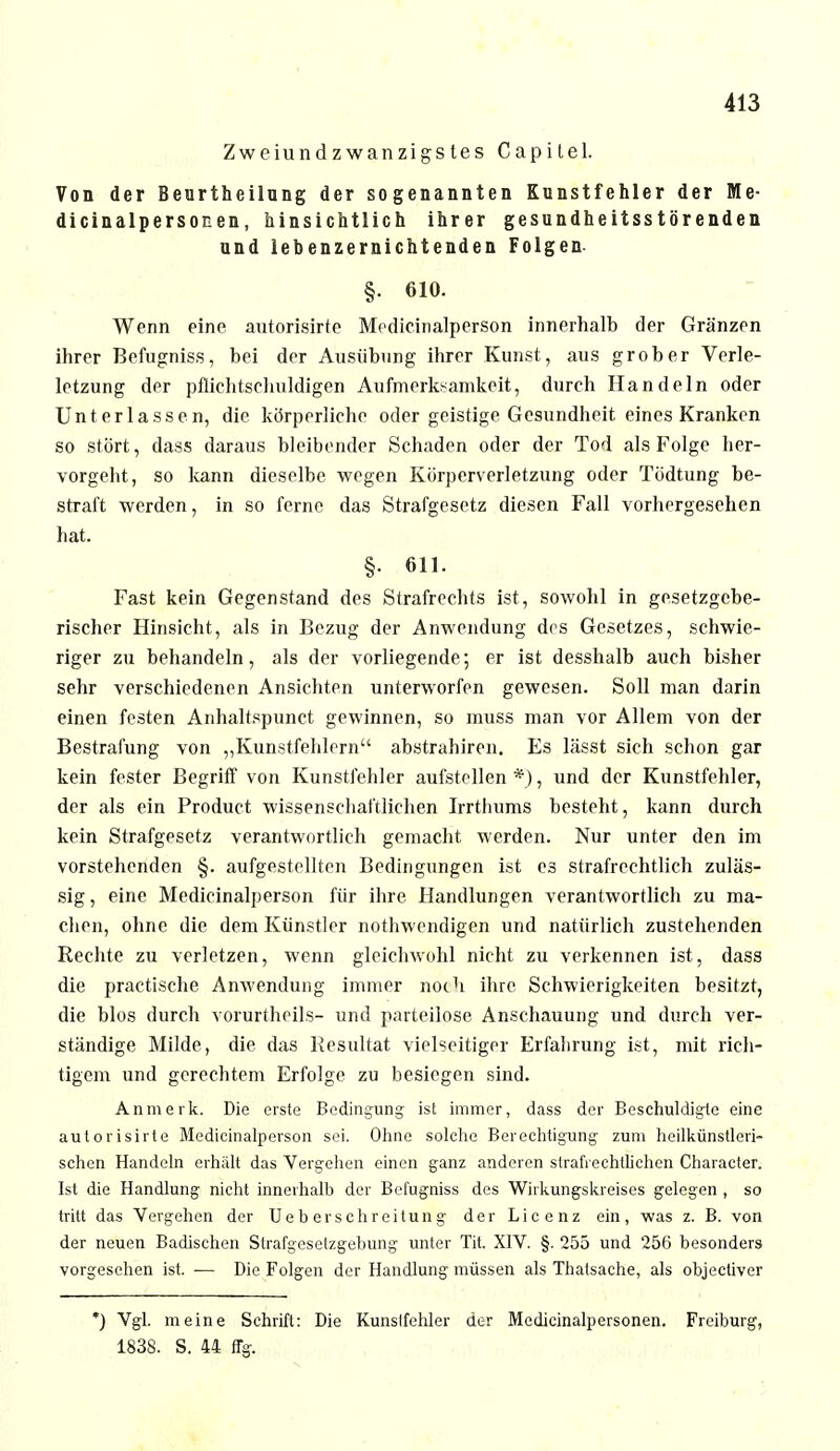 Zweiundzwanzigstes Capitel. Von der Beurtheilung der sogenannten Kunstfehler der Me- dicinalpersonen, hinsichtlich ihrer gesundheitsstörenden und lebenzernichtenden Folgen §. 610. Wenn eine autorisirte Medicinalperson innerhalb der Gränzen ihrer Befugniss, bei der Ausübung ihrer Kunst, aus grober Verle- lctzung der pflichtschuldigen Aufmerksamkeit, durch Handeln oder Unterlassen, die körperliche oder geistige Gesundheit eines Kranken so stört, dass daraus bleibender Schaden oder der Tod als Folge her- vorgeht, so kann dieselbe wegen Körperverletzung oder Tödtung be- straft werden, in so ferne das Strafgesetz diesen Fall vorhergesehen hat. §. 611. Fast kein Gegenstand des Strafrechts ist, sowohl in gesetzgebe- rischer Hinsicht, als in Bezug der Anwendung des Gesetzes, schwie- riger zu behandeln, als der vorliegende; er ist desshalb auch bisher sehr verschiedenen Ansichten unterworfen gewesen. Soll man darin einen festen Anhaltspunct gewinnen, so muss man vor Allem von der Bestrafung von „Kunstfehlern abstrahiren. Es lässt sich schon gar kein fester Begriff von Kunstfehler aufstellen *), und der Kunstfehler, der als ein Product wissenschaftlichen Irrthums besteht, kann durch kein Strafgesetz verantwortlich gemacht werden. Nur unter den im vorstehenden §. aufgestellten Bedingungen ist es strafrechtlich zuläs- sig , eine Medicinalperson für ihre Handlungen verantwortlich zu ma- chen, ohne die dem Künstler nothwendigen und natürlich zustehenden Rechte zu verletzen, wenn gleichwohl nicht zu verkennen ist, dass die practische Anwendung immer noch ihre Schwierigkeiten besitzt, die blos durch vorurtheils- und parteilose Anschauung und durch ver- ständige Milde, die das Resultat vielseitiger Erfahrung ist, mit rich- tigem und gerechtem Erfolge zu besiegen sind. An merk. Die erste Bedingung ist immer, dass der Beschuldigte eine autorisirte Medicinalperson sei. Ohne solche Berechtigung zum heilkünstleri- schen Handeln erhält das Vergehen einen ganz anderen strafrechtlichen Character. Ist die Handlung nicht innerhalb der Befugniss des Wirkungskreises gelegen , so tritt das Vergehen der Ue b ers ehr ei tun g der Licenz ein, was z. B. von der neuen Badischen Strafgesetzgebung unter Tit. XIV. §. 255 und 256 besonders vorgesehen ist. — Die Folgen der Handlung müssen als Thatsache, als objectiver *) Vgl. meine Schrift: Die Kunslfchler der Medicinalpersonen. Freiburg, 1838. S. 44 flg.