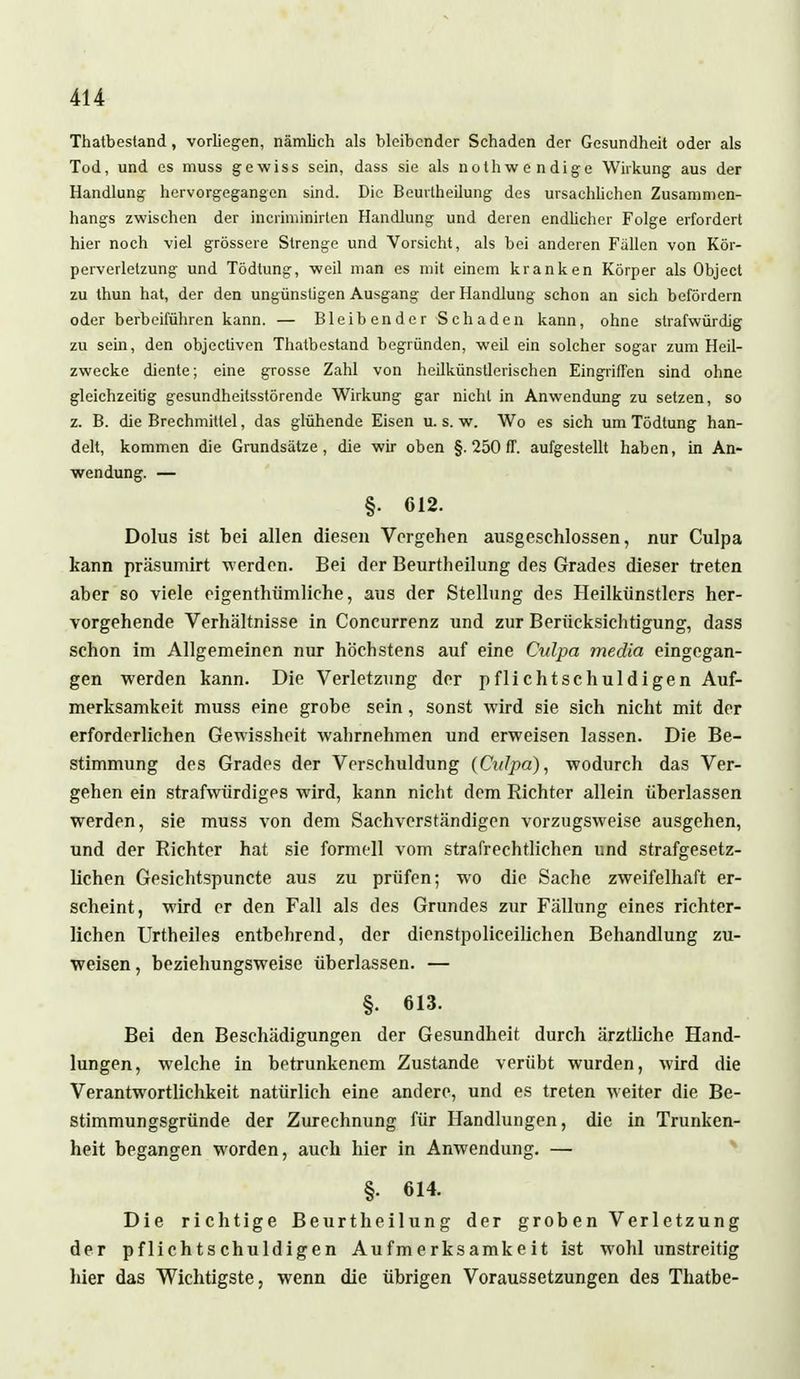 Thatbestand, vorliegen, nämlich als bleibender Schaden der Gesundheit oder als Tod, und es muss gewiss sein, dass sie als nothwendige Wirkung aus der Handlung hervorgegangen sind. Die Beurtheilung des ursachlichen Zusammen- hangs zwischen der incriminirten Handlung und deren endlicher Folge erfordert hier noch viel grössere Strenge und Vorsieht, als bei anderen Fällen von Kör- perverletzung und Tödtung, weil man es mit einem kranken Körper als Object zu thun hat, der den ungünstigen Ausgang der Handlung schon an sich befördern oder herbeiführen kann. — Bleibender Schaden kann, ohne strafwürdig zu sein, den objectiven Thatbestand begründen, weil ein solcher sogar zum Heil- zwecke diente; eine grosse Zahl von heilkünstlerischen Eingriffen sind ohne gleichzeitig gesundheitsstörende Wirkung gar nicht in Anwendung zu setzen, so z. B. die Brechmittel, das glühende Eisen u. s. w. Wo es sich um Tödtung han- delt, kommen die Grundsätze, die wir oben §. 250 ff. aufgestellt haben, in An- wendung. — §. C12. Dolus ist bei allen diesen Vergehen ausgeschlossen, nur Culpa kann präsumirt werden. Bei der Beurtheilung des Grades dieser treten aber so viele eigenthümliche, aus der Stellung des Heilkünstlers her- vorgehende Verhältnisse in Concurrenz und zur Berücksichtigung, dass schon im Allgemeinen nur höchstens auf eine Culpa media eingegan- gen werden kann. Die Verletzung der pflichtschuldigen Auf- merksamkeit muss eine grobe sein, sonst wird sie sich nicht mit der erforderlichen Gewissheit wahrnehmen und erweisen lassen. Die Be- stimmung des Grades der Verschuldung {Culpa), wodurch das Ver- gehen ein strafwürdiges wird, kann nicht dem Richter allein überlassen werden, sie muss von dem Sachverständigen vorzugsweise ausgehen, und der Richter hat sie formell vom strafrechtlichen und strafgesetz- lichen Gesichtspuncte aus zu prüfen; wo die Sache zweifelhaft er- scheint, wird er den Fall als des Grundes zur Fällung eines richter- lichen Urtheiles entbehrend, der dienstpolieeilichen Behandlung zu- weisen, beziehungsweise überlassen. — §. 613. Bei den Beschädigungen der Gesundheit durch ärztliche Hand- lungen, welche in betrunkenem Zustande verübt wurden, wird die Verantwortlichkeit natürlich eine andere, und es treten weiter die Be- stimmungsgründe der Zurechnung für Handlungen, die in Trunken- heit begangen worden, auch hier in Anwendung. — §. 614. Die richtige Beurtheilung der groben Verletzung der pflichtschuldigen Aufmerksamkeit ist wohl unstreitig hier das Wichtigste, wenn die übrigen Voraussetzungen des Thatbe-