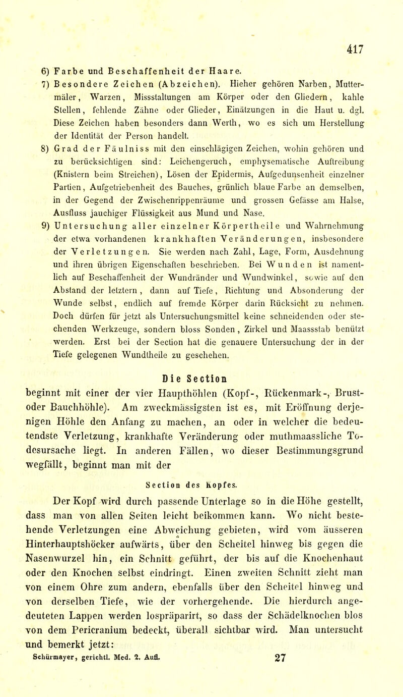 6) Farbe und Beschaffenheit der Haare. 7) Besondere Zeichen (Abzeichen). Hieher gehören Narben, Mutter- mäler, Warzen, Missslaltungen am Körper oder den Gliedern, kahle Stellen, fehlende Zähne oder Glieder, Einälzungen in die Haut u. dgl. Diese Zeichen haben besonders dann Werth, wo es sich um Herstellung der Identität der Person handelt. 8) Grad der Fäulniss mit den einschlägigen Zeichen, wohin gehören und zu berücksichtigen sind: Leichengeruch, emphysematische Auftreibung (Knistern beim Streichen), Lösen der Epidermis, Aufgedunsenheit einzelner Partien, Aufgelriebenheit des Bauches, grünlich blaue Farbe an demselben, in der Gegend der Zwischenrippenräume und grossen Gefässe am Halse, Ausfluss jauchiger Flüssigkeit aus Mund und Nase. 9) Untersuchung aller einzelner Körpertheile und Wahrnehmung der etwa vorhandenen krankhaften Veränderungen, insbesondere der Verletzungen. Sie werden nach Zahl, Lage, Form, Ausdehnung und ihren übrigen Eigenschaften beschrieben. Bei Wunden ist nament- lich auf Beschaffenheit der Wundränder und Wundwinkel, sowie auf den Abstand der letztern, dann auf Tiefe, Bichtung und Absonderung der Wunde selbst, endlich auf fremde Körper darin Bücksicht zu nehmen. Doch dürfen für jetzt als Untersuchungsmiltel keine schneidenden oder ste- chenden Werkzeuge, sondern bloss Sonden , Zirkel und Maassstab benülzt werden. Erst bei der Section hat die genauere Untersuchung der in der Tiefe gelegenen Wundtheile zu geschehen. Die Section beginnt mit einer der vier Haupthöhlen (Kopf-, Rückenmark-, Brust- oder Bauchhöhle). Am zweckmässigsten ist es, mit Eröffnung derje- nigen Höhle den Anfang zu machen, an oder in welcher die bedeu- tendste Verletzung, krankhafte Veränderung oder muthmaassliche To- desursache liegt. In anderen Fällen, wo dieser Bestimmungsgrund wegfällt, beginnt man mit der Section des hopfes. Der Kopf wird durch passende Unterlage so in die Höhe gestellt, dass man von allen Seiten leicht beikommen kann. Wo nicht beste- hende Verletzungen eine Abweichung gebieten, wird vom äusseren Hinterhauptshöcker aufwärts, über den Scheitel hinweg bis gegen die Nasenwurzel hin, ein Schnitt geführt, der bis auf die Knochenhaut oder den Knochen selbst eindringt. Einen zweiten Schnitt zieht man von einem Ohre zum andern, ebenfalls über den Scheitel hinweg und von derselben Tiefe, wie der vorhergehende. Die hierdurch ange- deuteten Lappen werden lospräparirt, so dass der Schädelknochen blos von dem Pericranium bedeckt, überall sichtbar wird. Man untersucht und bemerkt jetzt: Schürmayer, gerichtl. Med. 2. Aufl. 27