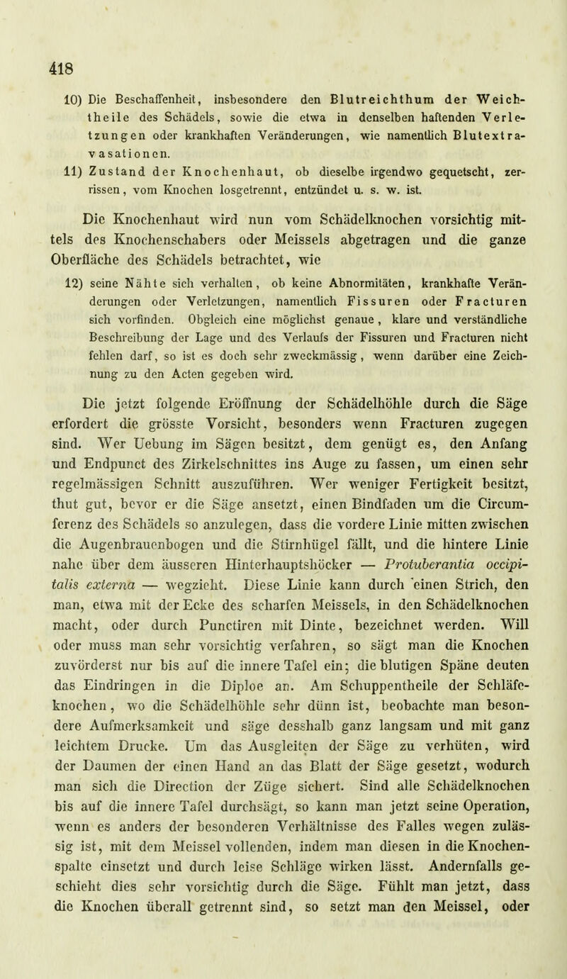 10) Die Beschaffenheit, insbesondere den Blutreichthum der Weich- theile des Schädels, sowie die etwa in denselben haftenden Verle- tzungen oder krankhaften Veränderungen, wie namentlich Blutext ra- v asationen. 11) Zustand der Knochenhaut, ob dieselbe irgendwo gequetscht, zer- rissen, vom Knochen losgetrennt, entzündet u. s. w. ist. Die Knochenhaut wird nun vom Schädelknochen vorsichtig mit- tels des Knochenschahers oder Meisseis abgetragen und die ganze Oberfläche des Schädels betrachtet, wie 12) seine Nähte sich verhalten, ob keine Abnormitäten, krankhafte Verän- derungen oder Verletzungen, namentlich Fissuren oder Fracturen sich vorfinden. Obgleich eine möglichst genaue , klare und verständliche Beschreibung der Lage und des Verlaufs der Fissuren und Fracturen nicht fehlen darf, so ist es doch sehr zweckmässig, wenn darüber eine Zeich- nung zu den Acten gegeben wird. Die jetzt folgende Eröffnung der Schädelhöhle durch die Säge erfordert die grösste Vorsicht, besonders wenn Fracturen zugegen sind. Wer Uebung im Sägen besitzt, dem genügt es, den Anfang und Endpunct des Zirkelschnittes ins Auge zu fassen, um einen sehr regelmässigen Schnitt auszuführen. Wer weniger Fertigkeit besitzt, thut gut, bevor er die Säge ansetzt, einen Bindfaden um die Circum- ferenz des Schädels so anzulegen, dass die vordere Linie mitten zwischen die Augenbrauonbogen und die Stirnhügel fällt, und die hintere Linie nahe über dem äusseren Hinterhauptshöcker — Protuberantia oeeipi- talis externa — wegzieht. Diese Linie kann durch einen Strich, den man, etwa mit der Ecke des scharfen Meisseis, in den Schädelknochen macht, oder durch Punctiren mit Dinte, bezeichnet werden. Will oder muss man sehr vorsichtig verfahren, so sägt man die Knochen zuvörderst nur bis auf die innere Tafel ein; die blutigen Späne deuten das Eindringen in die Diploe an. Am Schuppentheile der Schläfe- knochen , wo die Schädelhöhle sehr dünn ist, beobachte man beson- dere Aufmerksamkeit und säge desshalb ganz langsam und mit ganz leichtem Drucke. Um das Ausgleiten der Säge zu verhüten, wird der Daumen der einen Hand an das Blatt der Säge gesetzt, wodurch man sich die Direction der Züge sichert. Sind alle Schädelknochen bis auf die innere Tafel durchsägt, so kann man jetzt seine Operation, wenn es anders der besonderen Verhältnisse des Falles wegen zuläs- sig ist, mit dem Meissel vollenden, indem man diesen in die Knochen- spalte einsetzt und durch leise Schläge wirken lässt. Andernfalls ge- schieht dies sehr vorsichtig durch die Säge. Fühlt man jetzt, dass die Knochen überall getrennt sind, so setzt man den Meissel, oder