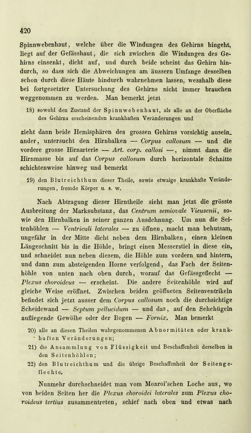 Spinnwebenhaut, welche über die Windungen des Gehirns hingeht, liegt auf der Gefässhaut, die sich zwischen die Windungen des Ge- hirns einsenkt, dicht auf, und durch beide scheint das Gehirn hin- durch, so dass sich die Abweichungen am äussern Umfange desselben schon durch diese Häute hindurch wahrnehmen lassen, wesshalb diese bei fortgesetzter Untersuchung des Gehirns nicht immer brauchen weggenommen zu werden. Man bemerkt jetzt 18) sowohl den Zustand der Spinnweb enhaut, als alle an der Oberfläche des Gehirns erscheinenden krankhaften Veränderungen und zieht dann beide Hemisphären des grossen Gehirns vorsichtig ausein. ander, untersucht den Hirnbalken — Corpus callosum — und die vordere grosse Hirnarterie — Art. corp. cällosi —, nimmt dann die Hirnmasse bis auf das Corpus callosum durch horizontale Schnitte schichtenweise hinweg und bemerkt 19) den Blutreichthum dieser Theile, sowie etwaige krankhafte Verände- rungen, fremde Körper u. s. w. Nach Abtragung dieser Hirntheile sieht man jetzt die grösste Ausbreitung der Marksubstanz, das Centrum semiovale Vieusenü, so- wie den Hirnbalken in seiner ganzen Ausdehnung. Um nun die Sei- tenhöhlen — Ventriculi laterales — zu öffnen, macht man behutsam, ungefähr in der Mitte dicht neben dem Hirnbalken, einen kleinen Längeschnitt bis in die Höhle, bringt einen Messerstiel in diese ein, und schneidet nun neben diesem, die Höhle zum vordem und hintern, und dann zum absteigenden Hörne verfolgend, das Fach der Seiten- hohle von unten nach oben durch, worauf das Gefässgeflecht — Plexus choroideus — erscheint. Die andere Scitenhöhle wird auf gleiche Weise eröffnet. Zwischen beiden geöffneten Seitenventrikeln befindet sich jetzt ausser dem Corpus callosum noch die durchsichtige Scheidewand — Septum pellucidum — und das, auf den Sehehügeln aufliegende Gewölbe oder der Bogen — Fornix. Man bemerkt 20) alle an diesen Theilen wahrgenommenen Abnormitäten oder krank- haften Veränderungen; 21) die Ansammlung von Flüssigkeit und Beschaffenheit derselben in den Seitenhöhlen; 22) den Blutreichthum und die übrige Beschaffenheit der Seitenge- flechte. Nunmehr durchschneidet man vom Monroi'schen Loche aus, wo von beiden Seiten her die Plexus choroidei laterales zum Plexus cho- roideus tertius zusammentreten, schief nach oben und etwas nach