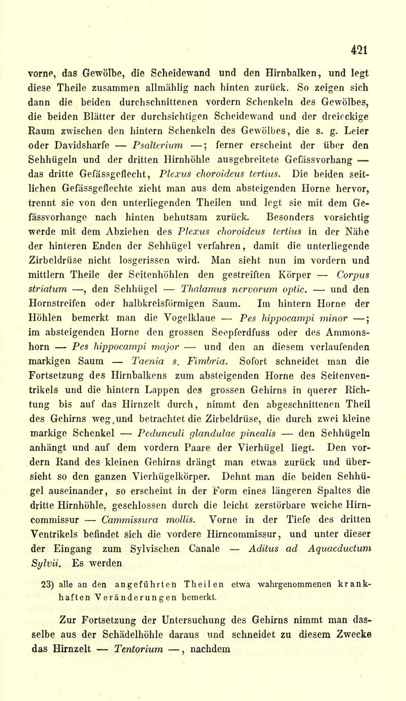 vorne, das Gewölbe, die Scheidewand und den Hirnbalken, und legt diese Theile zusammen allmählig nach hinten zurück. So zeigen sich dann die beiden durchschnittenen vordem Schenkeln des Gewölbes, die beiden Blätter der durchsichtigen Scheidewand und der dreieckige Raum zwischen den hintern Schenkeln des Gewölbes, die s. g. Leier oder Davidsharfe — Psalterium —; ferner erscheint der über den Sehhügeln und der dritten Hirnhöhle ausgebreitete Gefässvorhang — das dritte Gefässgcflecht, Plexus choroideus tertius. Die beiden seit- lichen Gefässgeflechte zieht man aus dem absteigenden Hörne hervor, trennt sie von den unterliegenden Theilen und legt sie mit dem Ge- fässvorhange nach hinten behutsam zurück. Besonders vorsichtig werde mit dem Abziehen des Plexus choroideus tertius in der Nähe der hinteren Enden der Sehhügel verfahren, damit die unterliegende Zirbeldrüse nicht losgerissen wird. Man sieht nun im vordem und mittlem Theile der Seitenhöhlen den gestreiften Körper — Corpus striatum —, den Sehhügel — Thalamus nervorum optic. — und den Hornstreifen oder halbkreisförmigen Saum. Im hintern Hörne der Höhlen bemerkt man die Vogelklaue — Pes hippocampi minor —; im absteigenden Hörne den grossen Seepferdfuss oder des Ammons- horn — Pes hippocampi major — und den an diesem verlaufenden markigen Saum — Taenia s. Fimbria. Sofort schneidet man die Fortsetzung des Hirnbalkens zum absteigenden Hörne des Seitenven- trikels und die hintern Lappen des grossen Gehirns in querer Rich- tung bis auf das Hirnzelt durch, nimmt den abgeschnittenen Theil des Gehirns weg.und betrachtet die Zirbeldrüse, die durch zwei kleine markige Schenkel — Pedunculi glandulae pinealis — den Sehhügeln anhängt und auf dem vordem Paare der Vierhügel liegt. Den vor- dem Rand des kleinen Gehirns drängt man etwas zurück und über- sieht so den ganzen Vierhügelkörper. Dehnt man die beiden Sehhü- gel auseinander, so erscheint in der Form eines längeren Spaltes die dritte Hirnhöhle, geschlossen durch die leicht zerstörbare weiche Hirn- commissur — Cammissura mollis. Vorne in der Tiefe des dritten Ventrikels befindet sich die vordere Hirncommissur, und unter dieser der Eingang zum Sylvischen Canale — Aditus ad Aquaeductum Sylvii. Es werden 23) alle an den angeführten Theilen etwa -wahrgenommenen krank- haften Veränderungen bemerkt. Zur Fortsetzung der Untersuchung des Gehirns nimmt man das- selbe aus der Schädelhöhle daraus und schneidet zu diesem Zwecke das Hirnzelt — Tentorium —, nachdem