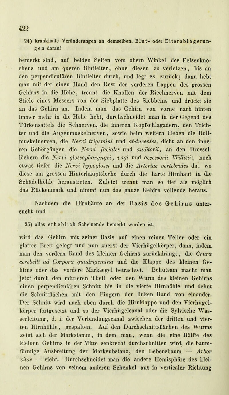 24) krankhafte Veränderungen an demselben, Blut- oder Eiterablagerun- gen darauf bemerkt sind, auf beiden Seiten vom obern Winkel des Felsenkno- chens und am queren Blutleiter, obne diesen zu verletzen, bis an den perpendiculären Blutleiter durch, und legt es zurück; dann hebt man mit der einen Hand den Rest der vorderen Lappen des grossen Gehirns in die Höhe, trennt die Knollen der Riechnerven mit dem Stiele eines Messers von der Siebplatte des Siebbeins und drückt sie an das Gehirn an. Indem man das Gehirn von vorne nach hinten immer mehr in die Höhe hebt, durchschneidet man in der Gegend des Türkensattels die Sehnerven, die inneren Kopfschlagadern, den Trich- ter und die Augenmuskelnerven, sowie beim weitem Heben die Roll- muskelnerven, die Nervi trigemini und abducentes, dicht an den inne- ren Gehörgängen die Nervi faciales und auditorii, an den Drossel- löchern die Nervi glossopharyngei, vagi und accessorii WiUisii; noch etwas tiefer die Nervi hypoglossi und die Arteriae vertebrales da, wo diese am grossen Hinterhauptsloche durch die harte Hirnhaut in die Schädelhöhle heraustreten. Zuletzt trennt man so tief als möglich das Rückenmark und nimmt nun das ganze Gehirn vollends heraus. Nachdem die Hirnhäute an der Basis des Gehirns unter- sucht und 25) alles erheblich Scheinende bemerkt worden ist, wird das Gehirn mit seiner Basis auf einen reinen Teller oder ein glattes Brett gelegt und nun zuerst der Vierhügelkörper, dann, indem man den vordem Rand des kleinen Gehirns zurückdrängt, die Crura cerebelli ad Corpora quadrigemina und die Klappe des kleinen Ge- hirns oder das vordere Marksegel betrachtet. Behutsam macht man jetzt durch den mittleren Thcil oder den Wurm des kleinen Gehirns einen perpendiculären Schnitt bis in die vierte Hirnhöhle und dehnt die Schnittflächen mit den Fingern der linken Hand von einander. Der Schnitt wird nach oben durch die Hirnklappe und den Vierhügel- körper fortgesetzt und so der Vierhügelcanal oder die Sylvische Was- serleitung, d. i. der Verbindungscanal zwischen der dritten und vier- ten Hirnhöhle, gespalten. Auf den Durchschnittsflächen des Wurms zeigt sich der Markstamm, in dem man, wenn die eine Hälfte des kleinen Gehirns in der Mitte senkrecht durchschnitten wird, die baum- förmige Ausbreitung der Marksubstanz, den Lebensbaum — Arbor vitae — sieht. Durchschneidet man die andere Hemisphäre des klei- nen Gehirns von seinem anderen Schenkel aus in verticaler Richtung