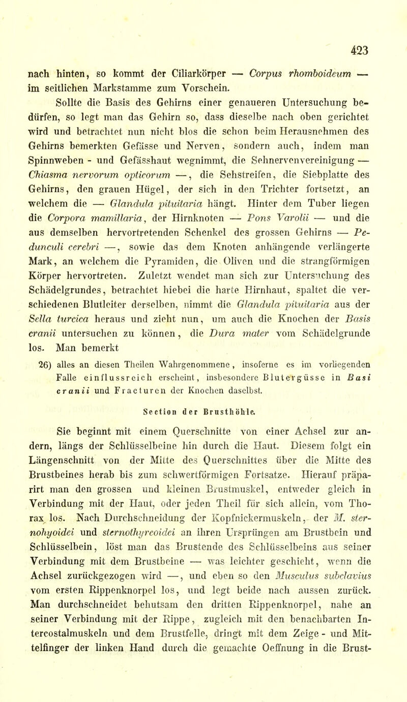 nach hinten, so kommt der Ciliarkörper — Corpus rhomboideum — im seitlichen Markstamme zum Vorschein. Sollte die Basis des Gehirns einer genaueren Untersuchung be- dürfen, so legt man das Gehirn so, dass dieselbe nach oben gerichtet wird und betrachtet nun nicht blos die schon beim Herausnehmen des Gehirns bemerkten Gefässe und Nerven, sondern auch, indem man Spinnweben - und Gefässhaut wegnimmt, die Sehnervenvereinigung — Chiasma nervorum opticorum —, die Sehstreifen, die Siebplatte des Gehirns, den grauen Hügel, der sich in den Trichter fortsetzt, an welchem die — Glandula pituitaria hängt. Hinter dem Tuber liegen die Corpora mamillaria, der Hirnknoten — Pons Varolii — und die aus demselben hervortretenden Schenkel des grossen Gehirns — Pe- dunculi cerebri —, sowie das dem Knoten anhängende verlängerte Mark, an welchem die Pyramiden, die Oliven und die strangförmigen Körper hervortreten. Zuletzt wendet man sich zur Untersuchung des Schädelgrundes, betrachtet hiebei die harte Hirnhaut, spaltet die ver- schiedenen Blutleiter derselben, nimmt die Glandula pituitaria aus der Sella turcica heraus und zieht nun, um auch die Knochen der Basis cranii untersuchen zu können, die Dura mater vom Schädelgrunde los. Man bemerkt 26) alles an diesen Theilen Wahrgenommene, insofeme es im vorliegenden Falle einflussreich erscheint, insbesondere Blutergüsse in Basi cranii und Fracturen der Knochen daselbst. Section der Brusthöhle. Sie beginnt mit einem Querschnitte von einer Achsel zur an- dern, längs der Schlüsselbeine hin durch die Haut. Diesem folgt ein Längenschnitt von der Mitte des Querschnittes über die Mitte des Brustbeines herab bis zum schwertförmigen Fortsatze. Hierauf präpa- rirt man den grossen und kleinen Biiistmuskel, entweder gleich in Verbindung mit der Haut, oder jeden Thcil für sich allein, vom Tho- rax los. Nach Durchsehneidung der Kopfnickermuskeln, der M. ster- nohyoidei und sternollujreoidei an ihren Ursprüngen am Brustbein und Schlüsselbein, löst man das Brustende des Schlüsselbeins aus seiner Verbindung mit dem Brustbeine — was leichter geschieht, wenn die Achsel zurückgezogen wird —, und eben so den Musculus subclavius vom ersten Rippenknorpel los, und legt beide nach aussen zurück. Man durchschneidet behutsam den dritten Rippenknorpel, nahe an seiner Verbindung mit der Rippe, zugleich mit den benachbarten In- tercostalmuskeln und dem Brustfelle, dringt mit dem Zeige - und Mit- telfinger der linken Hand durch die gemachte Oeffnung in die Brust-