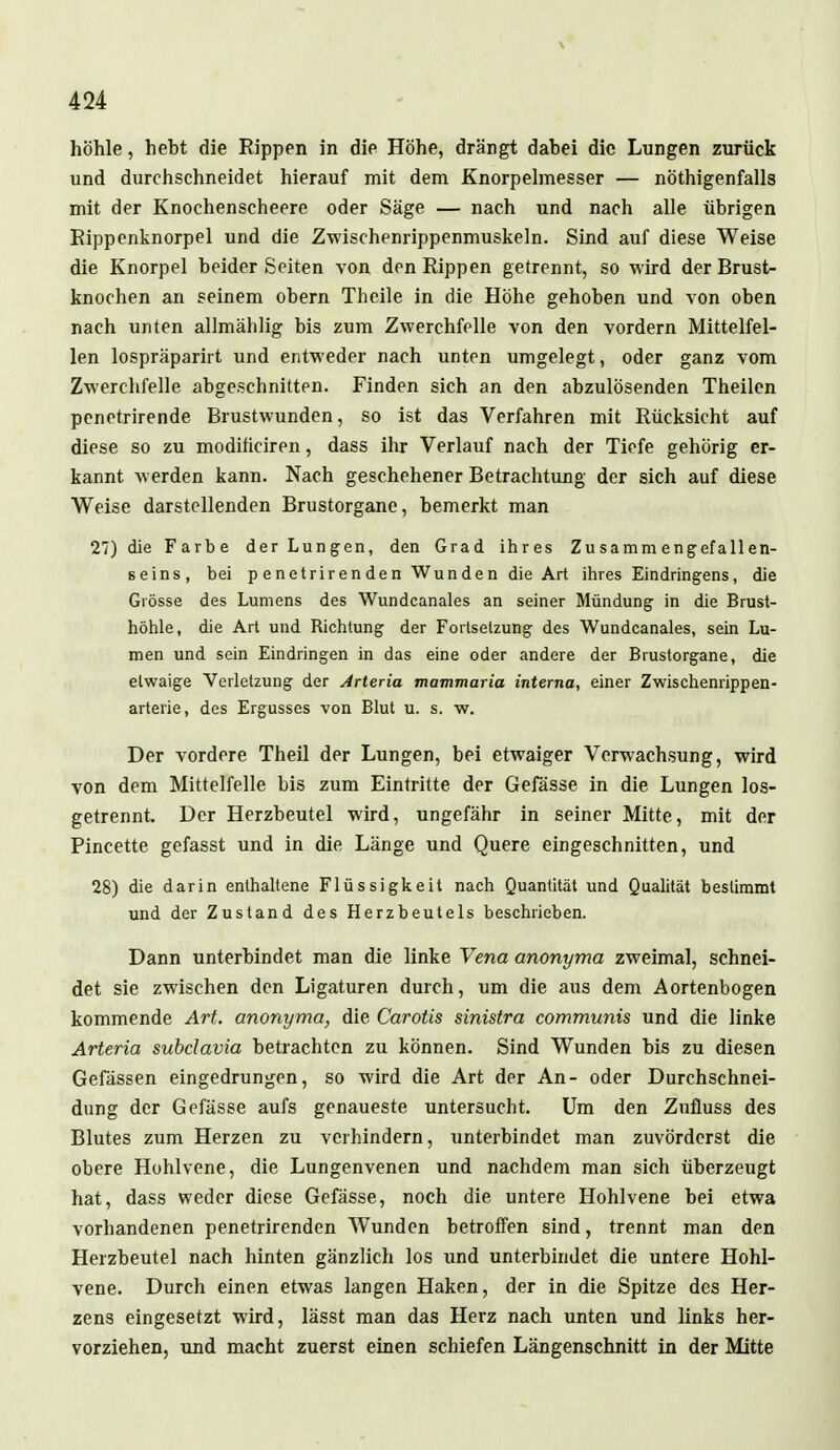 höhle, hebt die Rippen in die Höhe, drängt dabei die Lungen zurück und durchschneidet hierauf mit dem Knorpelmesser — nötigenfalls mit der Knochenscheere oder Säge — nach und nach alle übrigen Rippenknorpel und die Zwischenrippenmuskeln. Sind auf diese Weise die Knorpel beider Seiten von den Rippen getrennt, so wird der Brust- knochen an seinem obern Theile in die Höhe gehoben und von oben nach unten allmählig bis zum Zwerchfelle von den vordem Mittelfel- len lospräparirt und entweder nach unten umgelegt, oder ganz vom Zwerchfelle abgeschnitten. Finden sich an den abzulösenden Theilen penetrirende Brustwunden, so ist das Verfahren mit Rücksicht auf diese so zu modiheiren, dass ihr Verlauf nach der Tiefe gehörig er- kannt werden kann. Nach geschehener Betrachtung der sich auf diese Weise darstellenden Brustorgane, bemerkt man 27) die Farbe der Lungen, den Grad ihres Zusammengefallen- seins, bei p enetrirenden Wunden die Art ihres Eindringens, die Grösse des Lumens des Wundcanales an seiner Mündung in die Brust- höhle, die Art und Richtung der Fortsetzung des Wundcanales, sein Lu- men und sein Eindringen in das eine oder andere der Brustorgane, die etwaige Verletzung der Arteria mammaria interna, einer Zwischenrippen- arterie, des Ergusses von Blut u. s. w. Der vordere Theil der Lungen, bei etwaiger Verwachsung, wird von dem Mittelfelle bis zum Eintritte der Gefässe in die Lungen los- getrennt. Der Herzbeutel wird, ungefähr in seiner Mitte, mit der Pincette gefasst und in die Länge und Quere eingeschnitten, und 28) die darin enthaltene Flüssigkeit nach Quantität und Qualität bestimmt und der Zustand des Herzbeutels beschrieben. Dann unterbindet man die linke Vena anonyma zweimal, schnei- det sie zwischen den Ligaturen durch, um die aus dem Aortenbogen kommende Art. anonyma, die Carotis sinistra communis und die linke Arteria subclavia betrachten zu können. Sind Wunden bis zu diesen Gefässen eingedrungen, so wird die Art der An- oder Durchschnei- dung der Gefässe aufs genaueste untersucht. Um den Zufluss des Blutes zum Herzen zu verhindern, unterbindet man zuvörderst die obere Hohlvene, die Lungenvenen und nachdem man sich überzeugt hat, dass weder diese Gefässe, noch die untere Hohlvene bei etwa vorhandenen penetrirenden Wunden betroffen sind, trennt man den Herzbeutel nach hinten gänzlich los und unterbindet die untere Hohl- vene. Durch einen etwas langen Haken, der in die Spitze des Her- zens eingesetzt wird, lässt man das Herz nach unten und links her- vorziehen, und macht zuerst einen schiefen Längenschnitt in der Mitte
