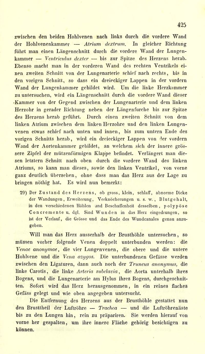 zwischen den beiden Hohlvenen nach links durch die vordere Wand der Hohlvenenkammer — Atrium dextrum. In gleicher Richtung führt man einen Längenschnitt durch die vordere Wand der Lungen- kammer — Ventriculus dexter — bis zur Spitze des Herzens herab. Ebenso macht man in der vorderen Wand des rechten Ventrikels ei- nen zweiten Schnitt von der Lungenarterie schiel' nach rechts, bis in den vorigen Schnitt, so dass ein dreieckiger Lappen in der vordem Wand der Lungenl<ammer gebildet wird. Um die linke Herzkammer zu untersuchen, wird ein Längenschnitt durch die vordere Wand dieser -Kammer von der Gegend zwischen der Lungenartcrie und dem linken Herzohr in gerader Richtung neben der Längenfurche bis zur Spitze des Herzens herab geführt. Durch einen zweiten Schnitt von dem linken Atrium zwischen dem linken Herzohre und den linken Lungen- venen etwas schief nach unten und innen, bis zum untern Ende des vorigen Schnitts herab, wird ein dreieckiger Lappen von 1er vordem Wand der Aortenkammer gebildet, an welchem sich der innere grös- sere Zipfel der mützenförmigen Klappe befindet. Verlängert man die- sen letztern Schnitt nach oben durch die vordere Wand des linken Atriums, so kann man dieses, sowie den linken Ventrikel, von vorne ganz deutlich übersehen, ohne dass man das Herz aus der Lage zu bringen nöthig hat. Es wird nun bemerkt: 29) Der Zustand des Herzens, ob gross, klein, schlaff, abnorme Dicke der Wandungen, Erweiterung, Veiknöcherungen u. s. w. , Blutgehalt, in den verschiedenen Höhlen and Beschaffenheit desselben, polypöse C o n cremente u. dgl. Sind Wunden in das Herz eingedrungen, so ist der Verlauf, die Grösse und das Ende des Wundcanales genau anzu- geben. Will man das Herz ausserhalb der Brusthöhle untersuchen, so müssen vorher folgende Venen doppelt unterbunden werden: die Venae anonymae, die vier Lungenvenen, die obere und die untere Hohlvene und die Vena azygos. Die unterbundenen Gefässe werden zwischen den Ligaturen, dann auch noch der Truncus anonymus, die linke Carotis, die linke Arteria subclavia, die Aorta unterhalb ihres Bogens, und die Lungenarterie am Hylus ihres Bogens, durchgeschnit- ten. Sofort wird das Herz herausgenommen, in ein reines flaches Gefäss gelegt und wie oben angegeben untersucht. Die Entfernung des Herzens aus der Brusthöhle gestattet nun den Brusttheil der Luftröhre — Trachea — und die Luftröhrenäste bis zu den Lungen hin, rein zu präpariren. Sie werden hierauf von vorne her gespalten, um ihre innere Fläche gehörig besichtigen zu können.