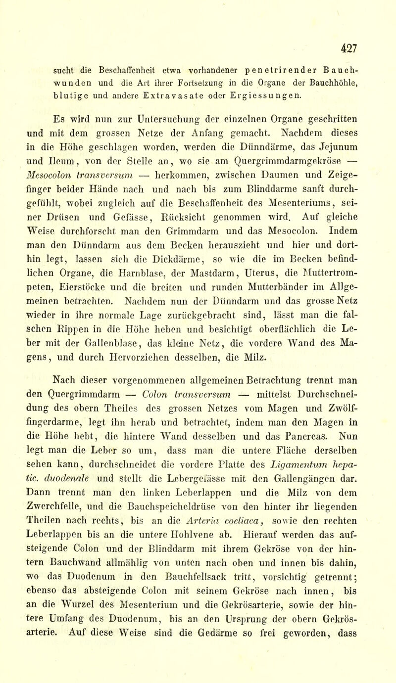 sucht die Beschaffenheit etwa vorhandener penetrirender Bauch- wunden und die Art ihrer Fortsetzung in die Organe der Bauchhöhle, blutige und andere Extravasate oder Ergiessungen. Es wird min zur Untersuchung der einzelnen Organe geschritten und mit dem grossen Netze der Anfang gemacht. Nachdem dieses in die Höhe geschlagen worden, werden die Dünndärme, das Jejunum und Ileum, von der Stelle an, wo sie am Quergrimmdarmgekröse — Mesocolon transvcrsum — herkommen, zwischen Daumen und Zeige- finger beider Hände nach und nach bis zum Blinddarme sanft durch- gefühlt, wobei zugleich auf die Beschaffenheit des Mesenteriums, sei- ner Drüsen und Gefässe, Rücksicht genommen wird. Auf gleiche Weise durchforscht man den Grimmdarm und das Mesocolon. Indem man den Dünndarm aus dem Becken herauszieht und hier und dort- hin legt, lassen sich die Dickdärme, so wie die im Becken befind- lichen Organe, die Harnblase, der Mastdarm, Uterus, die Muttertrom- peten, Eierstöcke und die breiten und runden Mutterbänder im Allge- meinen betrachten. Nachdem nun der Dünndarm und das grosse Netz wieder in ihre normale Lage zurückgebracht sind, lässt man die fal- schen Rippen in die Höhe heben und besichtigt oberflächlich die Le- ber mit der Gallenblase, das kleine Netz, die vordere Wand des Ma- gens, und durch Hervorziehen desselben, die Milz. Nach dieser vorgenommenen allgemeinen Betrachtung trennt man den Quergrimmdarm — Colon transversum — mittelst Durchschnei- dung des obern Theiles des grossen Netzes vom Magen und Zwölf- fingerdarme, legt ihn herab und betrachtet, indem man den Magen in die Höhe hebt, die hintere Wand desselben und das Pancrcas. Nun legt man die Leber so um, dass man die untere Fläche derselben sehen kann, durchschneidet die vordere Platte des Ligamentum hepa- tic. duodenale und stellt die Lcbergeiässe mit den Gallengängen dar. Dann trennt man den linken Leberlappen und die Milz von dem Zwerchfelle, und die Bauchspeicheldrüse von den hinter ihr liegenden Theilen nach rechts, bis an die Arteria coeliaca, sowie den rechten Leberlappen bis an die untere Hohlvene ab. Hierauf werden das auf- steigende Colon und der Blinddarm mit ihrem Gekröse von der hin- tern Bauchwand allmählig von unten nach oben und innen bis dahin, wo das Duodenum in den Bauchfellsack tritt, vorsichtig getrennt; ebenso das absteigende Colon mit seinem Gekröse nach innen, bis an die Wurzel des Mesenterium und die Gekrösarterie, sowie der hin- tere Umfang des Duodenum, bis an den Ursprung der obern Gekrös- arterie. Auf diese Weise sind die Gedärme so frei geworden, dass