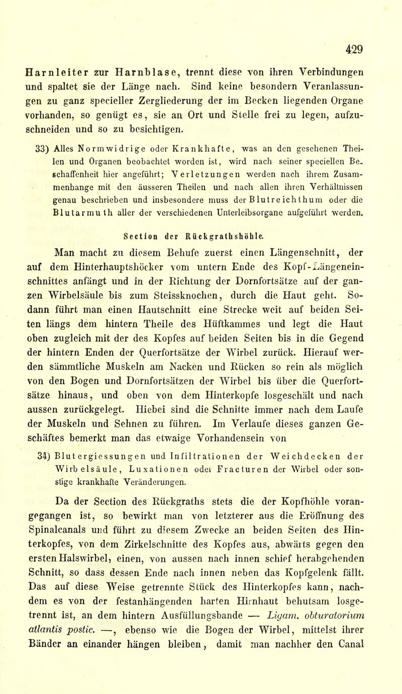 Harnleiter zur Harnblase, trennt diese von ihren Verbindungen und spaltet sie der Länge nach. Sind keine besondern Veranlassun- gen zu ganz specieller Zergliederung der im Becken liegenden Organe vorhanden, so genügt es, sie an Ort und Stelle frei zu legen, aufzu- schneiden und so zu besichtigen. 33) Alles Normwidrige oder Krankhafte, was an den gesehenen Thei- len und Organen beobachtet worden ist, wird nach seiner speciellen Be- schaffenheit hier angeführt; Verletzungen werden nach ihrem Zusam- menhange mit den äusseren Theilen und nach allen ihren Verhältnissen genau beschrieben und insbesondere muss der B lut re ich thum oder die Blutarmuth aller der verschiedenen Unterleibsorgane aufgeführt werden. Sectlon der Rflckgrathshöhle. Man macht zu diesem Behufe zuerst einen Längenschnitt, der auf dem Hinterhauptshöcker vom untern Ende des Kopf-^ängenein- schnittes anfängt und in der Richtung der Dornfortsätze auf der gan- zen Wirbelsäule bis zum Steissknochen, durch die Haut geht. So- dann führt man einen Hautschnitt eine Strecke weit auf beiden Sei- ten längs dem hintern Theile des Hüftkammes und legt die Haut oben zugleich mit der des Kopfes auf beiden Seiten bis in die Gegend der hintern Enden der Querfortsätze der Wirbel zurück. Hierauf wer- den sämmtliche Muskeln am Nacken und Rücken so rein als möglich von den Bogen und Dornfortsätzen der Wirbel bis über die Querfort- sätze hinaus, und oben von dem Hinterkopfe losgeschält und nach aussen zurückgelegt. Hiebei sind die Schnitte immer nach dem Laufe der Muskeln und Sehnen zu führen. Im Verlaufe dieses ganzen Ge- schäftes bemerkt man das etwaige Vorhandensein von 34) Blut ergiessungen und Infiltrationen der Weichdecken der Wirbelsäule, Luxationen odei Fracturen der Wirbel oder son- stige krankhafte Veränderungen. Da der Section des Rückgraths stets die der Kopfhöhle voran- gegangen ist, so bewirkt man von letzterer aus die Eröffnung des Spinalcanals und führt zu diesem Zwecke an beiden Seiten des Hin- terkopfes, von dem Zirkelschnitte des Kopfes aus, abwärts gegen den ersten Halswirbel, einen, von aussen nach innen schief herabgohenden Schnitt, so dass dessen Ende nach innen neben das Kopfgelenk fällt. Das auf diese Weise getrennte Stück des Hinterkopfes kann, nach- dem es von der festanhängenden harten Hirnhaut behutsam losge- trennt ist, an dem hintern Ausfüllungsbande — Liyam. obturaiorium atlantis postic. —, ebenso wie die Bogen der Wirbel, mittelst ihrer Bänder an einander hängen bleiben, damit man nachher den Canal