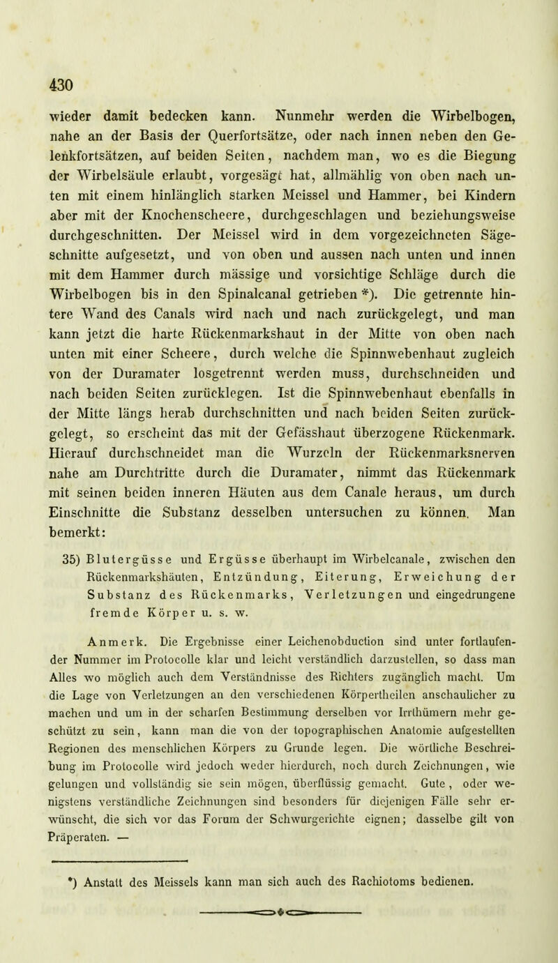 wieder damit bedecken kann. Nunmehr werden die Wirbelbogen, nahe an der Basis der Querfortsätze, oder nach innen neben den Ge- lenkfortsätzen, auf beiden Seiten, nachdem man, wo es die Biegung der Wirbelsäule erlaubt, vorgesägt hat, allmählig von oben nach un- ten mit einem hinlänglich starken Meissel und Hammer, bei Kindern aber mit der Knochenscheere, durchgeschlagen und beziehungsweise durchgeschnitten. Der Meissel wird in dem vorgezeichneten Säge- schnitte aufgesetzt, und von oben und aussen nach unten und innen mit dem Hammer durch mässige und vorsichtige Schläge durch die Wirbelbogen bis in den Spinalcanal getrieben *). Die getrennte hin- tere Wand des Canals wird nach und nach zurückgelegt, und man kann jetzt die harte Rückenmarkshaut in der Mitte von oben nach unten mit einer Scheere, durch welche die Spinnwebenhaut zugleich von der Duramater losgetrennt werden muss, durchschneiden und nach beiden Seiten zurücklegen. Ist die Spinnwebenhaut ebenfalls in der Mitte längs herab durchschnitten und nach beiden Seiten zurück- gelegt, so erscheint das mit der Gefässhaut überzogene Rückenmark. Hierauf durchschneidet man die Wurzeln der Rückenmarksnerven nahe am Durchtritte durch die Duramater, nimmt das Rückenmark mit seinen beiden inneren Häuten aus dem Canale heraus, um durch Einschnitte die Substanz desselben untersuchen zu können. Man bemerkt: 35) Blutergüsse und Ergüsse überhaupt im Wirbelcanale, zwischen den Rückenmarkshäuten, Entzündung, Eiterung, Erweichung der Substanz des Rückenmarks, Verletzungen und eingedrungene fremde Körper u. s. w. Anmerk. Die Ergebnisse einer Leichenobduction sind unter fortlaufen- der Nummer im Protocolle klar und leicht verständlich darzustellen, so dass man Alles wo möglich auch dem Verständnisse des Richters zugänglich macht. Um die Lage von Verletzungen an den verschiedenen Körperthcilcn anschaulicher zu machen und um in der scharfen Bestimmung derselben vor Irrlhümern mehr ge- schützt zu sein, kann man die von der topographischen Anatomie aufgestellten Regionen des menschlichen Körpers zu Grunde legen. Die wörtliche Beschrei- bung im Protocolle wird jedoch weder hierdurch, noch durch Zeichnungen, wie gelungen und vollständig sie sein mögen, überflüssig gemacht. Gute , oder we- nigstens verständliche Zeichnungen sind besonders für diejenigen Fälle sehr er- wünscht, die sich vor das Forum der Schwurgerichte eignen; dasselbe gilt von Präperaten. — *) Anstalt des Meisseis kann man sich auch des Rachiotoms bedienen.