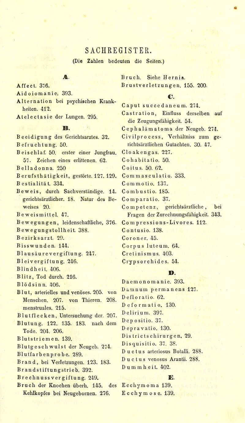 SACHREGISTER. (Die Zahlen bedeuten die Seiten.) A. Affect. 376. Aidoiomanie. 393. Alternation bei psychischen Krank- heiten. 412. Atelectasie der Lungen. 295. B. Beeidigung des Gerichtsarztes. 32. B efruchtung. 50. B eischlaf. 50. erster einer Jungfrau. 57. Zeichen eines erüttenen. 62. Belladonna. 250 Berufsthätigkeit, gestörte. 127. 129. Bestialität. 334. Beweis, durch Sachverständige. 14. gerichlsärztlicher. 18. Natur des Be- weises 20. Beweismittel. 47. Bewegungen, leidenschaftliche, 376. Bewegungstollheit. 388. Bezirksarzt. 29. Bisswunden. 144. Blausäu re Vergiftung. 247. Bleivergiftung. 246. Blindheil. 406. Blitz, Tod durch. 216. Blödsinn. 406. Blut, arterielles und venöses. 205. von Menschen. 207. von Thieren. 208. menstruales. 215. Blutflecken, Untersuchung der. 207. Blutung. 122. 135. 183. nach dem Tode. 204. 206. Blutstriemen. 139. Blutgeschwulst der Neugeb. 274. Blutfarbenprobe. 289. Brand, bei Verletzungen. 123. 183. Brandstiftungstrieb. 392. BrechnussVergiftung. 249. Bruch der Knochen überh. 145. des Kehlkopfes bei Neugebornen. 276. Bruch. Siehe Hernia. Brustverletzungen. 155. 200- C. Caput succedaneum. 274. Castration, Einfluss derselben auf die Zeugungsfähigkeit. 54. Cephalämatoma der Neugeb. 274. Civilprocess, Verhältniss zum ge- richtsärzllichen Gutachten. 30. 47. Cloakengas. 227. Cohabitatio. 50. Coitus. 50. 62. Commasculatio. 333. Commotio. 137. Combustio. 185. Comparatio. 37. Competenz, gerichtsärztliche , bei Fragen der Zurechnungsfähigkeit. 343. Com pressions-Livores. 112. Contusio. 138. Coroner. 45. Corpus luteum. 64. Cretinismus. 403. Crypsorchides. 54. ». Daemonomanie. 393. Damnum permanens 127. Defloraüo. 62. Deformati o. 130. Delirium. 397. Dep ositio. 37. Depravatio. 130. Dis trictschirurgen. 29. Disquisitio. 37. 38. Ductus arleriosus Botalli. 288. Ductus venosus Arantii. 288. Dummheit. 402. E. Ecchymoma 139. Ecchymose. 139.