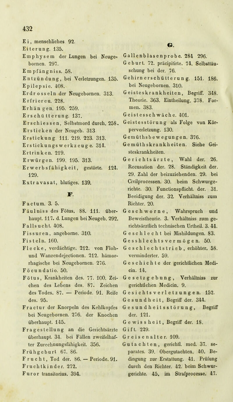 E i, menschliches 92. Eiterung. 135. Emphysem der Lungen bei Neuge- bornen. 297. Em pfängniss. 58. Entzündung, bei Verletzungen. 135. Epilepsie. 408. Erdrosseln der Neugebornen. 313. Erfriercu. 228. Erhän gen. 195. 259. Erschütte rung. 137. Erschiessen, Selbstmord durch. 258. Ersticken der Neugeb. 313 Erstickung. 111. 219. 223. 313. Erstickungs w erkz eug e. 314. Ertrinken. 219. Erwürgen. 199. 195. 313. Erwerbsfähigkeit, gestörte. 124. 129. Extravasat, blutiges. 139. F. Factum. 3. 5. Fäulniss des Fötus. 88. 111. über- haupt. 117. d. Lungen bei Neugeb. 292. Fallsucht. 408. Fissuren, angeborne. 310. Fisteln. 160. Flecke, verdächtige. 212. von Floh- und Wanzcndejeclionen. 212. hämor- rhagische bei Neugebornen. 276. Fö cu n datio. 50. Fötus, Krankheiten des. 77. 100. Zei- chen des Lebens des. 87. Zeichen des Todes. 87. — Periode. 91. Reife des. 95. Fractur der Knorpeln des Kehlkopfes bei Neugebornen. 276. der Knochen überhaupt. 145. Fragestellung an die Gerichtsärzte überhaupt. 34. bei Fällen zweifelhaf- ter Zurechnungsfähigkeit. 356. Frühgeburl 67. 86. Frucht, Tod der. 86. — Periode. 91. Fruchtkinder. 272. Furor transitorius. 394. G. Gallenblasenprobe. 284 296. Geburt. 72. präcipitirte. 74. Selbsttäu- schung bei der. 76. Gehirnerschütterung. 151. 186. bei Neugebornen. 310. Geisteskrankheiten, Begriff. 348. Theorie. 363. Eintheilung. 378. For- men. 383. Geistesschwäche. 401. Geistesstörung als Folge von Kör- perverletzung. 130. Gemüthsbewegungen. 376. Gemüthskrankheiten. Siehe Gei- steskrankheiten. Gerichtsärzte, Wahl der. 26. Recusation der. 28. Ständigkeit der. 29. Zahl der beizuziehenden. 29. bei Civilprocessen. 30. beim Schwurge- richte. 30. Functionspflicht. der. 31. Beeidigung der. 32. Verhältniss zum Richter. 20. Geschworne, Wahrspruch und Beweistheorie. 3. Verhältniss zum ge- richtsärzllich technischen Urlheil. 3. 44. Geschlecht bei Misbildungen. 83. Gesshlechtsvermögen. 50. Geschlechtstrieb, erhöhter. 58. verminderter. 59. Geschichte der gerichtlichen Medi- än. 14. Gesetzgebung, Verhältniss zur gerichtlchen Mediän. 9. Gesichtsverletzungen. 152. Gesundheit, Begriff der. 344. Gesundheitsstörung, Begriff der. 121. G e w i s s h e i t, Begriff der. 18. Gift. 229. Greisenalter. 109. Gutachten, gerichtl. med. 37. se- parates. 39. Obergutachten. 40. Be- dingung zur Erstattung. 41. Prüfung durch den Richter. 42. beim Schwur- gerichte. 45. im Strafprocesse. 47.