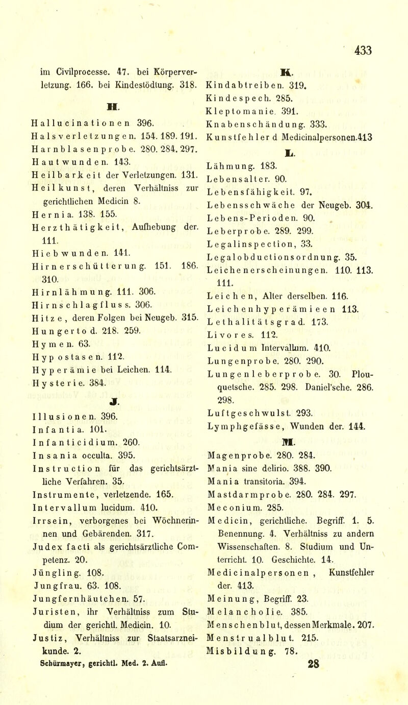 im Civilprocesse. 47. bei Körperver- letzung. 166. bei Kindestödlung. 318. H. Hallucinationen 396. Halsverletzungen. 154. 189. 191. Harnblasenprobe. 280. 284. 297. Hautwunden. 143. Heilbarkeit der Verletzungen. 131. H e i 1 k u n s t, deren Verhältniss zur gerichtlichen Mcdicin 8. Hernia. 138. 155. Herzthätigkeit, Aufhebung der. 111. Hiebwunden. 141. Hirnerschütterung. 151. 186. 310. Hirnlähmung. Iii. 306. Hirnschlagfluss. 306. Hitze, deren Folgen bei Neugeb. 315. Hungertod. 218. 259. Hymen. 63. Hyp ostasen. 112. Hyperämie bei Leichen. 114. Hysterie. 384. J Illusionen. 396. Infantia. 101. Infanticidium. 260. Insania occulta. 395. Instruction für das gerichtsärzt- liche Verfahren. 35. Instrumente, verletzende. 165. Intervallum lucidum. 410. Irrsein, verborgenes bei Wöchnerin- nen und Gebärenden. 317. Judex facti als gerichtsärztliche Com- petenz. 20. Jüngling. 108. Jungfrau. 63. 108. Jungfernhäutchen. 57. Juristen, ihr Verhältniss zum Stu- dium der gerichtl. Medicin. 10. Justiz, Verhältniss zur Staatsarznei- kunde. 2. Schürmayer, gerichtl. Med. 2. Aufl. K Kindabtreiben. 319. Kindespech. 285. Kleptomanie. 391. Knabenschändung. 333. Kunstfehler d Medicinalpersonen.413 Ii Lähmung. 183. Lebensalter. 90. Lebensfähigkeit. 97. Lebensschwäche der Neugeb. 304. Lebens-Perioden. 90. Leb erprobe. 289. 299. Legalinspection, 33. Legalobductionsordnung. 35. Leichenerscheinungen. 110.113. 111. Leichen, Alter derselben. 116. Leichenhyperämieen 113. Lethalitätsgrad. 173. Li vor es. 112. Lucidum Intervallum. 410. Lungenprobe. 280. 290. Lungenleberprobe. 30. Plou- quetsche. 285. 298. Daniel'sche. 286. 298. Luftgeschwulst. 293. Lymphgefässe, Wunden der. 144. M. Magenprobe. 280. 284. Mania sine delirio. 388. 390. M a n i a transitoria. 394. Mastdarm probe. 280. 284. 297. Meconium. 285. Medicin, gerichtliche. Begriff. 1. 5. Benennung. 4. Verhältniss zu andern Wissenschaften. 8. Studium und Un- terricht. 10. Geschichte. 14. Medicinalpersonen , Kunstfehler der. 413. Meinung, Begriff. 23. Melancholie. 385. Menschenblut, dessen Merkmale. 207. Menstrualblut. 215. Misbildung. 78. 28