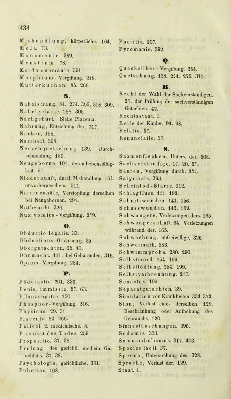 Mishandlung, körperliche. 164. Mola. 73. Monomanie. 389. Monstrum. 78. Mordmonomanie. 391. Morphium- Vergiftung. 248. Mutterkuchen. 85. 266. TS. Nabelstrang. 84. 274.305.308.309. Nabelgefässe. 288. 305. Nachgeburt. Siehe Placenta. Nahrung, Entziehung der. 217. Narben. 158. Narrheit. 398. Nervenquetschung. 139. Durch- schneidung. 189. Neugeb orne. 101. deren Lebensfähig- keit. 97. Niederkunft, durch Mishandlung. 164. unvorhergesehene. 311. Nierencanäle, Verstopfung derselhen bei Neugebornen. 297. Nothzucht. 326. Nux v o m i c a - Vergiftung. 249. O. Obductio Iegalis. 33. Obductions-Ordnung. 35. Obergutachten. 25. 40. Ohnmacht. 111. bei Gebärenden. 316. Opium-Vergiftung. 284. P. Päderastie. 201. 333. Penis, immissio. 57. 63. Pflanzengifte. 250. Phosphor -Vergiftung. 246. Physicus. 29. 31. Placenta. 84. 266. Policei. 2. medicinische. 8. Priorität des Todes. 259. Propositio. 37. 38. Prüfung des gerichtl. medicin. Gut- achtens. 37. 38. Psychologie, gerichtliche. 341. Pubertas. 108. Pueritia. 107. Pyromanie. 392. Quecksilber - Vergiftung. 244. Quetschung. 138. 274. 275. 310. TEL. Recht der Wahl der Sachverständigen. 24. der Prüfung der sachverständigen Gutachten. 42. Rechtsstaat. 1. Reife der Kinder. 94. 98. Relatio. 37. Renunciatio. 37. S. Saamenfle cken, Unters, der. 308. Sachverständige. 17. 20. 24. Säuren, Vergiftung durch. 247. Satyriasis. 393. S cheint o d - Starr e. 112. Schlagfluss. 111. 192. Schnittwunden. 141. 156. Schusswunden. 142. 149. Schwangere, Verletzungen ders. 165. S c h w a n g e r s c h a f t. 64. Verletzungen während der. 165. Schwächung, unfreiwillige. 326. Schwermuth. 383. Schwimmprobe. 280. 290. Selbstmord. 254. 199. Selbsttödtung. 254. 199. Selbstverbrennung. 217. Senectus. 109. Separatgutachten. 39. Simulation von Krankheiten. 334.372. Sinn, Verlust eines derselben. 129. Beschränkung oder Aufhebung des Gebrauchs. 120. Sinnestäuschungen. 396. Sodomie 333. Somnambulismus. 317. 403. Species facti. 37. Sperma, Untersuchung des. 328. Sprache, Verlust der. 129. Staat. 1.