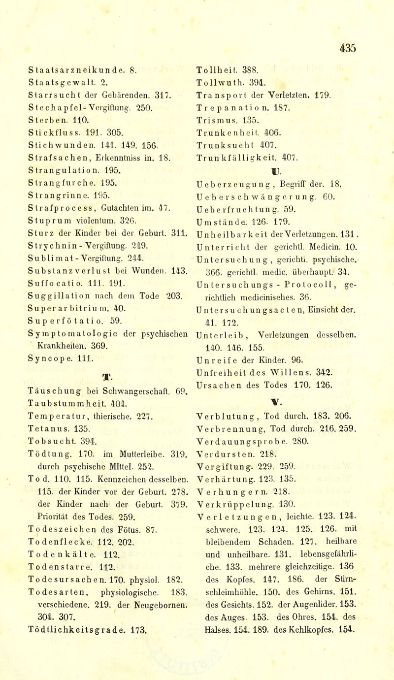 Staatsarzneikunde. 8. Staatsgewalt. 2. St-arrsucht der Gebärenden. 317. Stechapfel-Vergiftung. 250. Sterben. 110. Stickfluss. 191. 305. Stichwunden. 141. 149. 156, Strafsachen, Erkenntniss in. 18. Strangulation. 195. Strangfurche. 195. Strangrinne. 195. Strafprocess, Gutachten im. 47. Stuprum violentum. 32G. Sturz der Kinder bei der Geburt. 311. Strychnin - Vergiftung. 249. Sublimat-Vergiftung. 244. Substanz verlust bei Wunden. 143. Suffocatio. 111. 191. Suggillation nach dein Tode 203. Super ar bitriu m. 40. Sup erf ö t a ti o. 59. Symptomatologie der psychischen Krankheiten. 369. Syncope. 111. T. Täuschung bei Schwangerschaft. 69. Taubstummheit. 404. Temperatur, thierische. 227. Tetanus. 135. Tobsucht. 394. Tödtung. 170. im Mutterleibe. 319. durch psychische Mittel. 252. Tod. 110. 115. Kennzeichen desselben. 115. der Kinder vor der Geburt. 278. der Kinder nach der Geburt. 379. Priorität des Todes. 259. Todeszeichen des Fötus. 87. Todenflecke. 112. 202. Todcnkälte. 112. Todenstarre. 112. Todesursachen. 170. physiol. 182. Todesarten, physiologische. 183. verschiedene. 219. der Neugebornen. 304. 307. Tödtlichkeitsgrade. 173. Tollheit. 388. Tollwuth. 394. Transport der Verletzten. 179. Trepanation. 187. Trismus. 135. Trunkenheit, 406. Trunksucht 407. Trunkfälligkeit. 407. IT. Ueberzeugung , Begriff der. 18. UeberSchwängerung. 60. Ueberfruchtung. 59. Umstände. 126. 179. Unheilbar keit der Verletzungen. 131. Unterricht der gerichtl. Medicin. 10. Untersuchung, geriehü. psychische. 366. gerichtl. medic. überhaupt. 34. Un tersuchungs - Protocoll, ge- richtlich medicinisehes. 36. Untersuchungsacten, Einsicht der. 41. 172. Unterleib, Verletzungen desselben. 140. 146. 155. Unreife der Kinder. 96. Unfreiheit des Willens. 342. Ursachen des Todes 170. 126. V. Verblutung, Tod durch. 183. 206. Verbrennung, Tod durch. 216.259. Verdauungsprobe. 280. Verdursten. 218. Vergiftung. 229. 259. Verhärtung. 123. 135. Verhungern. 218. Verkrüppelung. 130. Verletzungen, leichte. 123. 124. schwere. 123. 124. 125. 126. mit bleibendem Schaden. 127. heilbare und unheilbare. 131. lebensgefährli- che. 133. mehrere gleichzeitige. 136 des Kopfes. 147. 186. der Stirn- schleimhöhle. 150. des Gehirns. 151. des Gesichts. 152. der Augenlider. 153. des Auges. 153. des Ohres. 154. des Halses. 154. 189. des Kehlkopfes. 154.