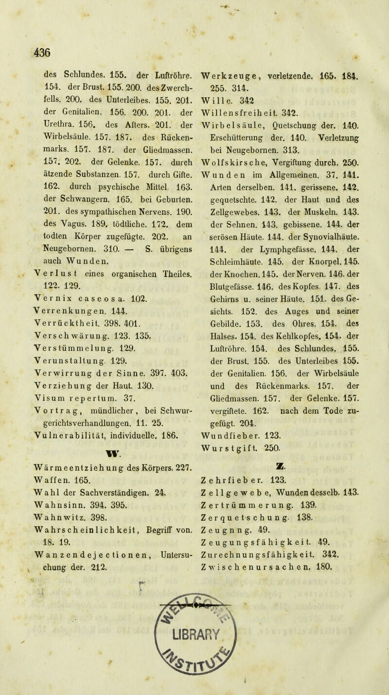 des Schlundes. 155. der Luftröhre. 154. der Brust. 155. 200. des Zwerch- fells. 200. des Unterleibes. 155. 201. der Genitalien. 156. 200. 201. der Urethra. 156. des Afters. 201. der Wirbelsäule. 157. 187. des Rücken- marks. 157. 187. der Gliedraassen. 157. 202. der Gelenke. 157. durch ätzende Substanzen. 157. durch Gifte. 162. durch psychische Mittel. 163. der Schwangern. 165. bei Geburten. 201. des sympathischen Nervens. 190. des Vagus. 189. tödtliche. 172. dem todten Körper zugefügte. 202. an Neugebornen. 310. — S. übrigens auch Wunden. Verlust eines organischen Theiles. 122. 129. Vernix caseosa. 102. Verrenkungen. 144. Verrücktheit. 398. 401. Verschwärung. 123. 135. Verstümmelung. 129. Verunstaltung. 129. Verwirrung der Sinne. 397. 403. Verziehung der Haut. 130. Visum rcpertum. 37. Vortrag, mündlicher , bei Schwur- gerichtsverhandlungen. 11. 25. Vulnerabilität, individuelle, 186. W. Wärmeentziehung des Körpers. 227. Waffen. 165. Wahl der Sachverständigen. 24. Wahnsinn. 394. 395. Wahnwitz. 398. Wahrscheinlichkeit, Begriff von. 18. 19. Wanzendejectionen, Untersu- chung der. 212. Werkzeuge, verletzende. 165. 184. 255. 314. Wille. 342 Willensfreiheit. 342. Wirbelsäule, Quetschung der. 140. Erschütterung der. 140. Verletzung bei Neugebornen. 313. Wolfskirsche, Vergiftung durch. 250. Wunden im Allgemeinen. 37. 141. Arten derselben. 141. gerissene. 142. gequetschte. 142. der Haut und des Zellgewebes. 143. der Muskeln. 143. der Sehnen. 143. gebissene. 144. der serösen Häute. 144. der Synovialhäute. 144. der Lymphgefässe. 144. der Schleimhäute. 145. der Knorpel. 145. der Knochen. 145. der Nerven. 146. der Blutgefässe. 146. des Kopfes. 147. des Gehirns u. seiner Häute. 151. des Ge- sichts. 152. des Auges und seiner Gebilde. 153. des Ohres. 154. des Halses. 154. des Kehlkopfes. 154. der Luftröhre. 154. des Schlundes. 155. der Brust. 155. des Unterleibes 155. der Genitalien. 156. der Wirbelsäule und des Rückenmarks. 157. der Gliedmassen. 157. der Gelenke. 157. vergiftete. 162. nach dem Tode zu- gefügt. 204. Wundfieber. 123. Wurstgift. 250. Z. Zehrfieber. 123. Zellgewebe, Wundendesselb. 143. Zertrümmerung. 139. Zerquet-schung. 138. Z e u g n n g. 49. Zeugungsfähigkeit. 49. Zurechnungsfähigkeit. 342. Zwischenursachen. 180.