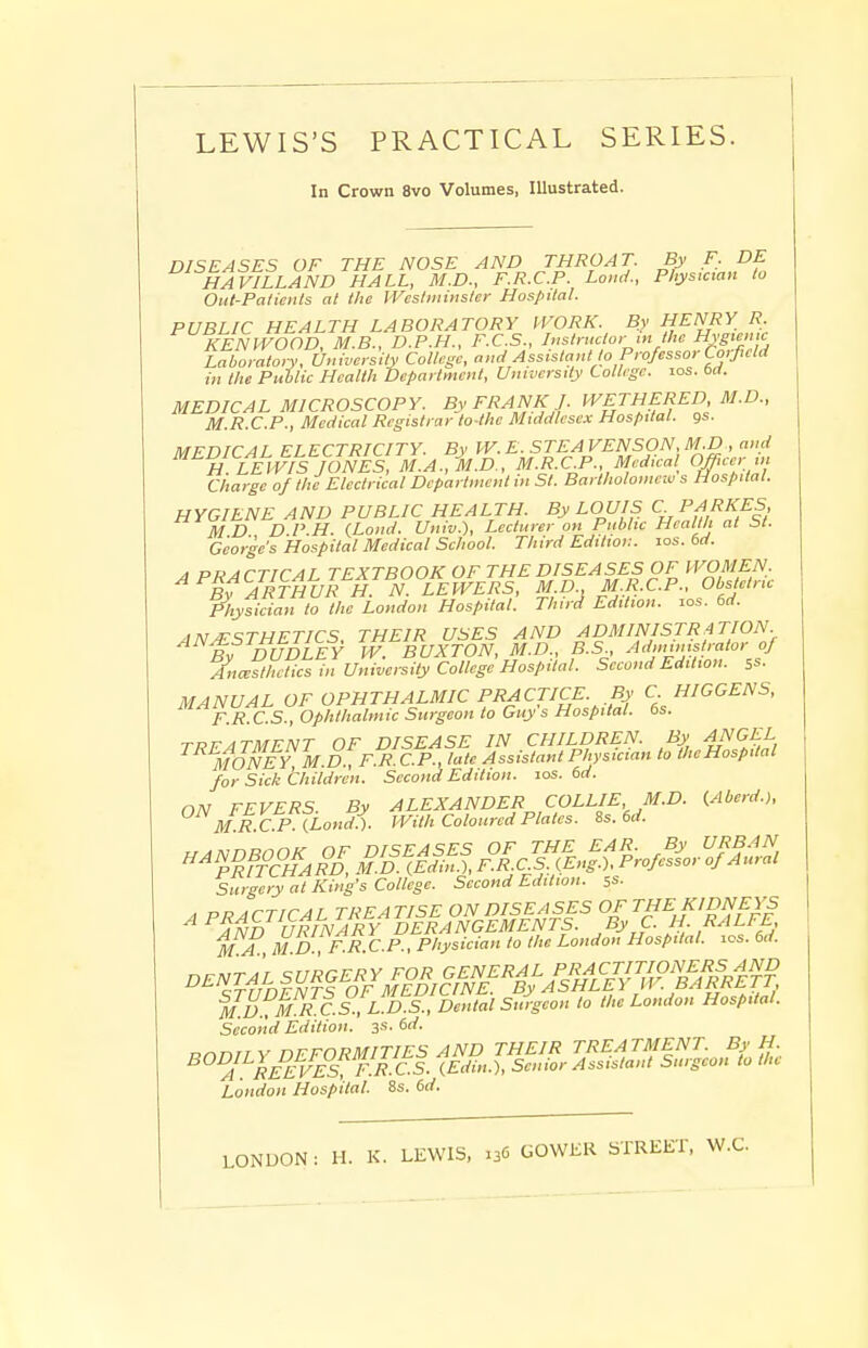 In Crown 8vo Volumes, Illustrated. DISEASES OF THE NOSE AND THROAT. By F. DE HAVILLAND HALL, M.D., F.R.C.P. Loud., Physician to Out-Palicnts at the IVcstmitisler Hospital. PUBLIC HEALTH LABORATORY ll'ORK. By HENRY R, KENWOOD, M.B., D.P.H., F.C.S., Instructor in the Hygiemc Laboraton, University College, and Assistant to Professor Corfield in the Public Health Department, University College, los. 6d. MEDICAL MICROSCOPY. By FRANK J. WETHERED, M.D., M.R.C.P., Medical Registrar to-the Middlesex Hospital, gs. MFDTCAr ELECTRICITY. By W. E. STEA VENSON, M.D , and ^^^H LhviSjdNES, MA^.D, M.R.CP., Medical^ Omeer in Charge of the Electrical Department in St. Bartholomew s Hospital. HYGIENE AND PUBLIC HEALTH. By LOUIS C P^RI^FS, M D DP H. (Lond. Univ.), Lecturer on Public Health at St. George's Hospital Medical School. Third Edition. los. 6rf. A PRACTICAL TEXTBOOK OF THE DISEASES OF WOMEN. ^^^^ARTHURh' N. LEWERS, M.D M.R.CP., Ob fine Whysieian to the London Hospital. Third Edition, los. 6d. ANAESTHETICS, THEIR USES AND ^^MINISTRATION. By DUDLEY W. BUXTON, M.D., B.S, ^''^f^':/ Ancesthctics in University College Hospital. Second Edition, ss. MANUAL OF OPHTHALMIC PRACTICE. By C HIGGENS, F.R.C.S., Ophthalmic Surgeon to Guy s Hospital. 6s. TREATMENT OF DISEASE IN CHILDREN. By ANGEL MONEY M.D., FR.C.P., late Assistant Physician to the Hospital for Sick Children. Second Edition, los. 6d. Surgery at King's College. Second Edition, ss- MA MD F.R CP., Physician to the London Hospital, los. 6d. ^^'d'DFN'TroVi^^E^^^^^^ MD^M R.cZL D S.XntalS to the London Hospital. Second Edition. 3s. 6d. ^'T^E^F/E^'fTc'l. fi^ ^^^fi'SJ..^; Ue London Hospital. Ss. 6d.