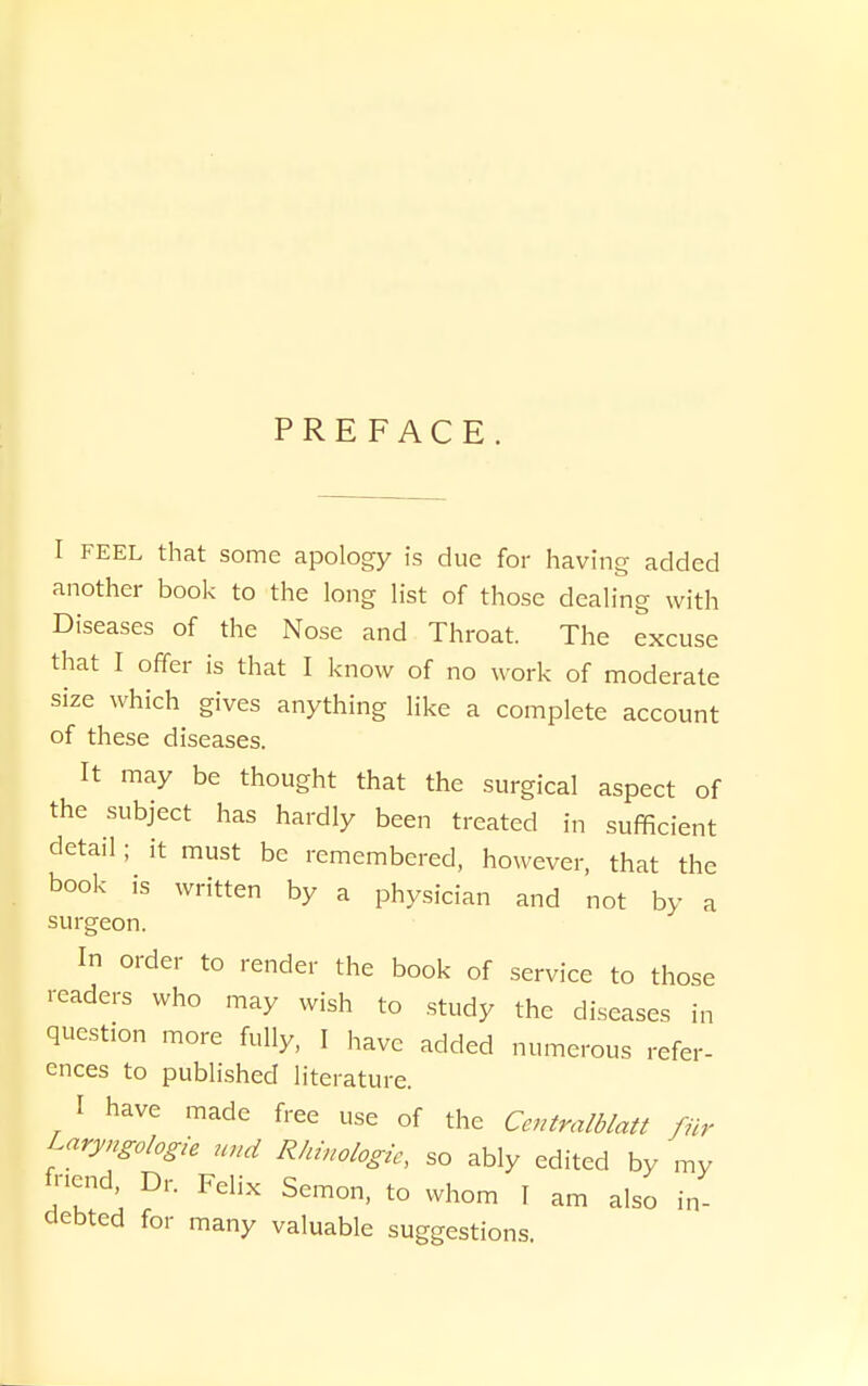 PREFACE I FEEL that some apology is due for having added another booi< to the long list of those dealing with Diseases of the Nose and Throat. The excuse that I offer is that I know of no work of moderate size which gives anything like a complete account of these diseases. It may be thought that the surgical aspect of the subject has hardly been treated in sufficient detail; it must be remembered, however, that the book is written by a physician and not by a surgeon. In order to render the book of service to those readers who may wish to study the diseases in question more fully, I have added numerous refer- ences to published literature. I have made free use of the Centralblatt fur Laryngologie und Rhinologic, so ably edited by my fnend. Dr. Felix Semon, to whom I am also in- debted for many valuable suggestions.