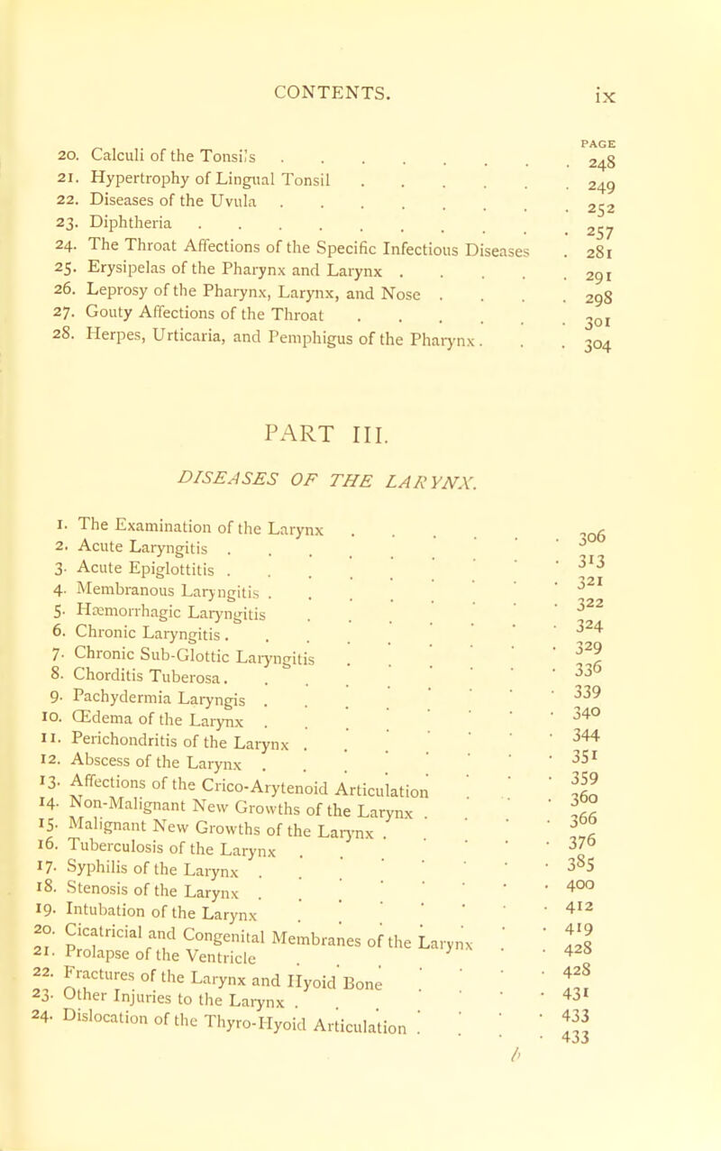 20. Calculi of tlie Tonsils 21. Hypertrophy of Lingual Tonsil 22. Diseases of the Uvula 23. Diphtheria 24. The Throat Affections of the Specific Infectious Diseases 25. Erysipelas of the Pharynx and Larynx .... 26. Leprosy of the Pharyn.\, Larynx, and Nose . 27. Gouty Affections of the Throat 28. Llerpes, Urticaria, and Pemphigus of the Pharynx . I 2 3 4 5' 6. 7- 8. 9- 10. II. 12. 13- 14. IS- 16. 17- 18. 19. 20. 21. 22. 23- 24. PART III. DISEASES OF THE LARYNX. The Examination of the Larynx Acute Laryngitis . Acute Epiglottitis . Membranous Larjngitis . Heemorrhagic Laryngitis Chronic Laryngitis . Chronic Sub-Glottic Laiyngit Chorditis Tuberosa. Pachydermia Laryngis . CEdema of the Larynx Perichondritis of the Larynx Abscess of the Larynx Affections of the Crico-Arytenoid Articulation Non-Malignant New Growths of the Larynx Malignant New Growths of the Laiynx . Tuberculosis of the Larynx Syphilis of the Larynx . Stenosis of the Larynx Intubation of the Larynx . ] Cicatricial and Congenital Membranes of the Larynx Prolapse of the Ventricle ^ Fractures of the Larynx and Ilyoid Bone Other Injuries to the Larynx Dislocation of the Thyro-Hyoid Articulation