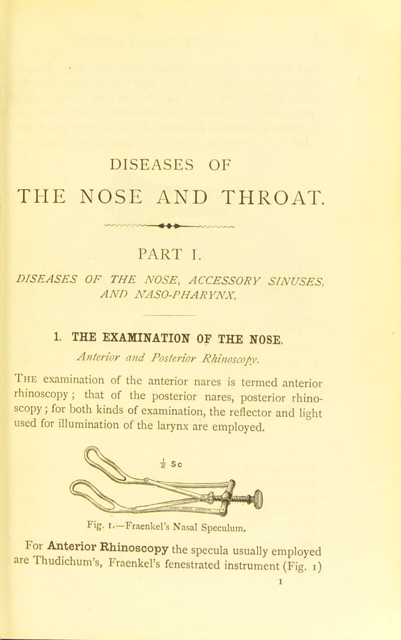 DISEASES OF THE NOSE AND THROAT. PART I. DISEASES OF THE NOSE, ACCESSORY SINUSES, AND NASO-PHARYNX. 1. THE EXAMINATION OF THE NOSE. Anterior and Posterior Rhinoscopy. The examination of the anterior nares is termed anterior rhinoscopy; that of the posterior nares, posterior rhino- scopy ; for both kinds of examination, the reflector and light used for illumination of the larynx are employed. Fig. I—Fraenkel's Nasal Speculum. •or Anterior Rhinoscopy the specula usually employed