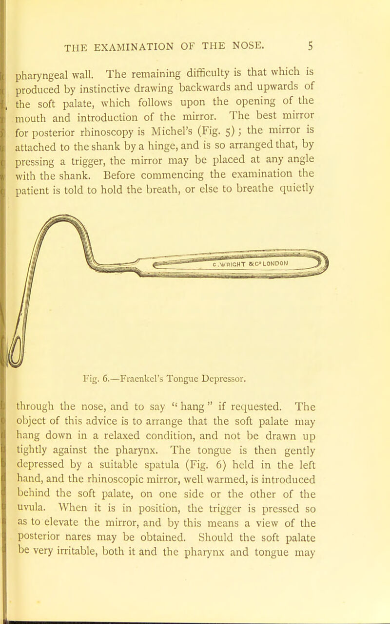 pharyngeal wall. The remaining difficulty is that which is produced by instinctive drawing backwards and upwards of the soft palate, which follows upon the opening of the mouth and introduction of the mirror. The best mirror for posterior rhinoscopy is Michel's (Fig. 5); the mirror is attached to the shank by a hinge, and is so arranged that, by pressing a trigger, the mirror may be placed at any angle with the shank. Before commencing the examination the patient is told to hold the breath, or else to breathe quietly Fig. 6.—Fraenkel's Tongue Depressor. through the nose, and to say  hang  if requested. The object of this advice is to arrange that the soft palate may hang down in a relaxed condition, and not be drawn up tightly against the pharynx. The tongue is then gently depressed by a suitable spatula (Fig. 6) held in the left hand, and the rhinoscopic mirror, well warmed, is introduced behind the soft palate, on one side or the other of the uvula. When it is in position, the trigger is pressed so as to elevate the mirror, and by this means a view of the posterior nares may be obtained. Should the soft palate be very irritable, both it and the pharynx and tongue may