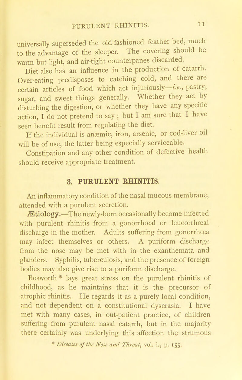 PURULENT RHINITIS. universally superseded the old-fashioned feather bed, much to the advantage of the sleeper. The covering should be warm but light, and air-tight counterpanes discarded. Diet also has an influence in the production of catarrh. Over-eating predisposes to catching cold, and there are certain articles of food which act injuriously—/.e., pastry, sugar, and sweet things generally. Whether they act by disturbing the digestion, or whether they have any specific action, I do not pretend to say ; but I am sure that I have seen benefit result from regulating the diet. If the individual is anaemic, iron, arsenic, or cod-liver oil will be of use, the latter being especially serviceable. Constipation and any other condition of defective health should receive appropriate treatment. 3. PURULENT RHINITIS. An inflammatory condition of the nasal mucous membrane, attended with a purulent secretion. .ffitiology.—The newly-born occasionally become infected with purulent rhinitis from a gonorrhoea! or leucorrhoial discharge in the mother. Adults suffering from gonorrhoea may infect themselves or others. A puriform discharge from the nose may be met with in the exanthemata and glanders. Syphilis, tuberculosis, and the presence of foreign bodies may also give rise to a puriform discharge. Bosworth * lays great stress on the purulent rhinitis of childhood, as he maintains that it is the precursor of atrophic rhinitis. He regards it as a purely local condition, and not dependent on a constitutional dyscrasia. I have met with many cases, in out-patient practice, of children suffering from purulent nasal catarrh, but in the majority there certainly was underlying this aff'ection the strumous * Diseases of tlic Nose ami Throal, vol. i., p. 155.