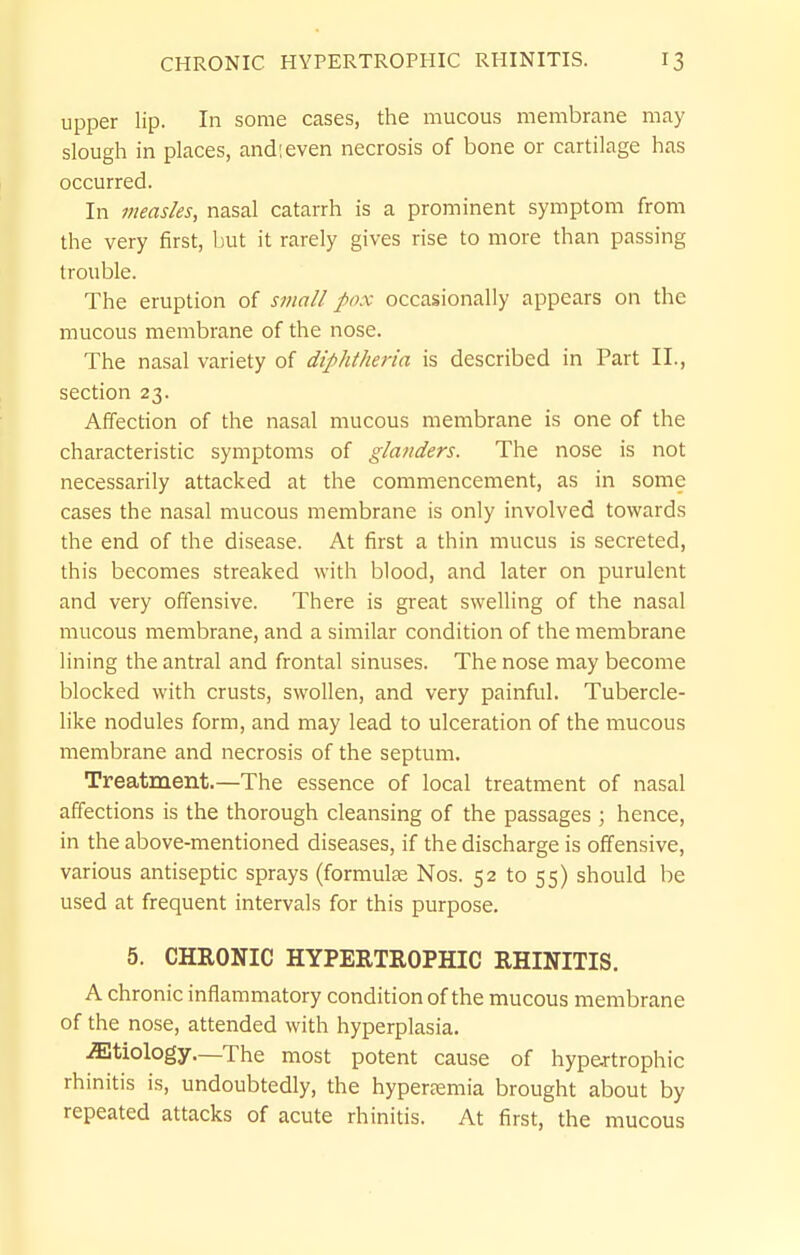 upper lip. In some cases, the mucous membrane may slough in places, and;even necrosis of bone or cartilage has occurred. In measles, nasal catarrh is a prominent symptom from the very first, liut it rarely gives rise to more than passing trouble. The eruption of small pox occasionally appears on the mucous membrane of the nose. The nasal variety of diphtheria is described in Part II., section 23. Affection of the nasal mucous membrane is one of the characteristic symptoms of glanders. The nose is not necessarily attacked at the commencement, as in some cases the nasal mucous membrane is only involved towards the end of the disease. At first a thin mucus is secreted, this becomes streaked with blood, and later on purulent and very offensive. There is great swelling of the nasal mucous membrane, and a similar condition of the membrane lining the antral and frontal sinuses. The nose may become blocked with crusts, swollen, and very painful. Tubercle- like nodules form, and may lead to ulceration of the mucous membrane and necrosis of the septum. Treatment.—The essence of local treatment of nasal affections is the thorough cleansing of the passages ; hence, in the above-mentioned diseases, if the discharge is offensive, various antiseptic sprays (formulas Nos. 52 to 55) should be used at frequent intervals for this purpose. 5. CHRONIC HYPERTROPHIC RHINITIS. A chronic inflammatory condition of the mucous membrane of the nose, attended with hyperplasia. .Etiology.—The most potent cause of hypertrophic rhinitis is, undoubtedly, the hyperaemia brought about by repeated attacks of acute rhinitis. At first, the mucous