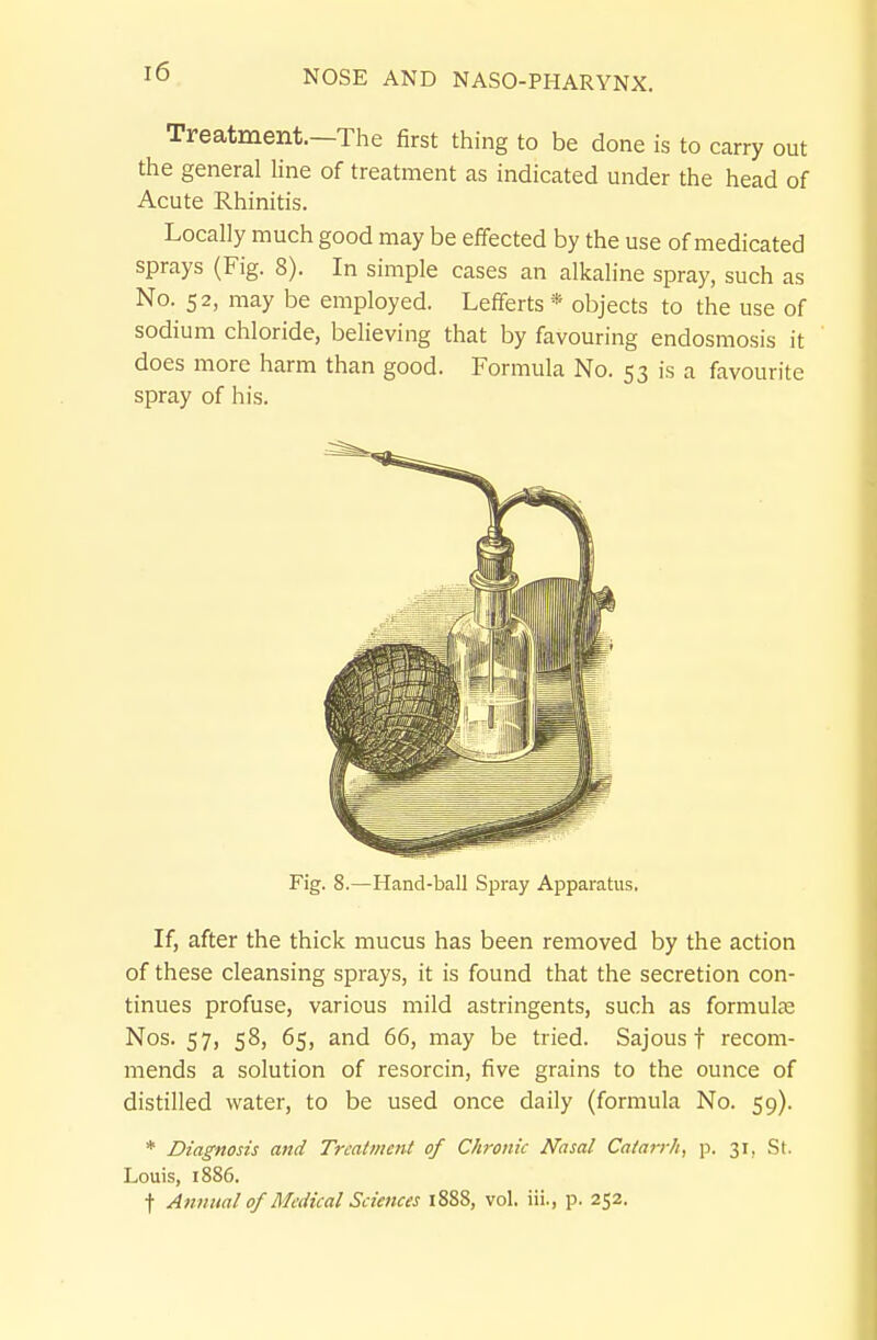 Treatment.—The first thing to be done is to carry out the general line of treatment as indicated under the head of Acute Rhinitis. Locally much good may be effected by the use of medicated sprays (Fig. 8). In simple cases an alkaline spray, such as No. 52, may be employed. Lefferts * objects to the use of sodium chloride, believing that by favouring endosmosis it does more harm than good. Formula No. 53 is a favourite spray of his. If, after the thick mucus has been removed by the action of these cleansing sprays, it is found that the secretion con- tinues profuse, various mild astringents, such as formulje Nos. 57, 58, 65, and 66, may be tried. Sajous f recom- mends a solution of resorcin, five grains to the ounce of distilled water, to be used once daily (formula No. 59). * Diagnosis and Treatment of Chronic Nasal Catarrh, p. 31, St. Louis, 1886. Fig. 8.—Hand-ball Spray Apparatus,