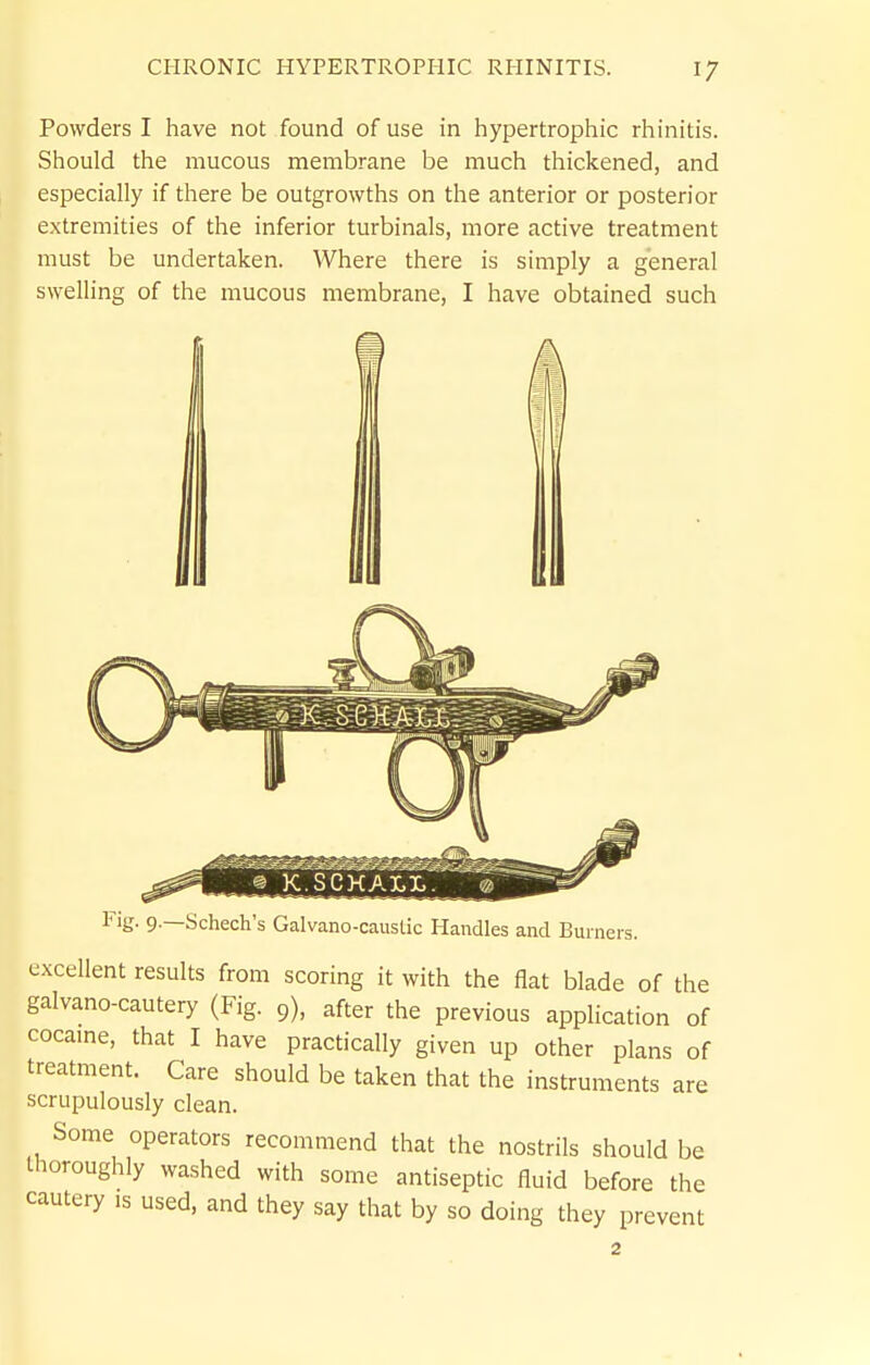 Powders I have not found of use in hypertrophic rhinitis. Should the mucous membrane be much thickened, and especially if there be outgrowths on the anterior or posterior extremities of the inferior turbinals, more active treatment must be undertaken. Where there is simply a general swelling of the mucous membrane, I have obtained such I © K.SCKALI.. l^ig- 9-—Schech's Galvano-causlic Handles and Bur ners. excellent results from scoring it with the flat blade of the galvano-cautery (Fig. 9), after the previous application of cocame, that I have practically given up other plans of treatment. Care should be taken that the instruments are scrupulously clean. Some operators recommend that the nostrils should be thoroughly washed with some antiseptic fluid before the cautery is used, and they say that by so doing they prevent