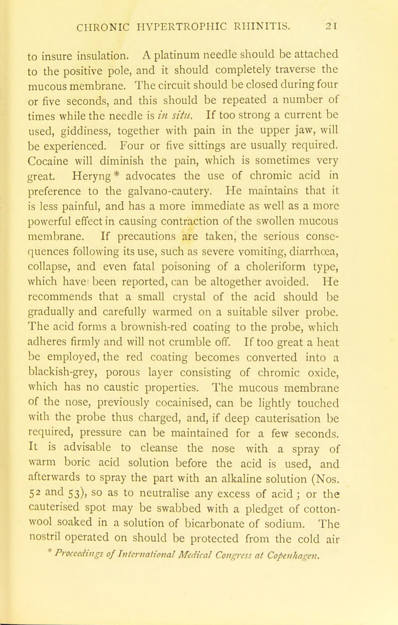 to insure insulation. A platinum needle should be attached to the positive pole, and it should completely traverse the mucous membrane. The circuit should be closed during four or five seconds, and this should be repeated a number of times while the needle is in situ. If too strong a current be used, giddiness, together with pain in the upper jaw, will be experienced. Four or five sittings are usually required. Cocaine will diminish the pain, which is sometimes very great. Heryng* advocates the use of chromic acid in preference to the galvano-cautery. He maintains that it is less painful, and has a more immediate as well as a more powerful effect in causing contraction of the swollen mucous membrane. If precautions are taken, the serious conse- quences following its use, such as severe vomiting, diarrhoea, collapse, and even fatal poisoning of a choleriforni type, which have I been reported, can be altogether avoided. He recommends that a small crystal of the acid should be gradually and carefully warmed on a suitable silver probe. The acid forms a brownish-red coating to the probe, which adheres firmly and will not crumble off. If too great a heat be employed, the red coating becomes converted into a blackish-grey, porous layer consisting of chromic oxide, which has no caustic properties. The mucous membrane of the nose, previously cocainised, can be lightly touched with the probe thus charged, and, if deep cauterisation be required, pressure can be maintained for a few seconds. It is advisable to cleanse the nose with a spray of warm boric acid solution before the acid is used, and afterwards to spray the part with an alkaline solution (Nos. 52 and 53), so as to neutralise any excess of acid; or the cauterised spot may be swabbed with a pledget of cotton- wool soaked in a solution of bicarbonate of sodium. The nostril operated on should be protected from the cold air * Proceedings of hUernaiional Medical Congress at Copenhagen,