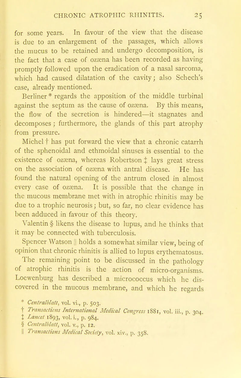 for some years. In favour of the view that the disease is due to an enlargement of the passages, which allows the mucus to be retained and undergo decomposition, is the fact that a case of ozsena has been recorded as having promptly followed upon the eradication of a nasal sarcoma, which had caused dilatation of the cavity; also Schech's case, already mentioned. Berliner * regards the apposition of the middle turbinal against the septum as the cause of ozjena. By this means, the flow of the secretion is hindered—it stagnates and decomposes; furthermore, the glands of this part atrophy from pressure. Michel t has put forward the view that a chronic catarrh of the sphenoidal and ethmoidal sinuses is essential to the existence of oztena, whereas Robertson X I'lys great stress on the association of oztena with antral disease. He has found the natural opening of the antrum closed in almost every case of ozcena. It is possible that the change in the mucous membrane met with in atrophic rhinitis may be due to a trophic neurosis; but, so far, no clear evidence has been adduced in favour of this theory. Valentin § likens the disease to lupus, and he thinks that it may be connected with tuberculosis. Spencer Watson i| holds a somewhat similar view, being of opinion that chronic rhinitis is allied to lupus erythematosus. The remaining point to be discussed in the pathology of atrophic rhinitis is the action of micro-organisms. Loewenburg has described a micrococcus which he dis- covered in the mucous membrane, and which he regards * Centralblatt, vol. vi., p. 503. t Transactions International Medical Congress 1881, vol. iii., p. 304. X Lancet 1893, vol. i., p. 984. § Ccntralhlatt, vol. v., p. 12. II Transactions Medical Society, vol. xiv., p. 358.