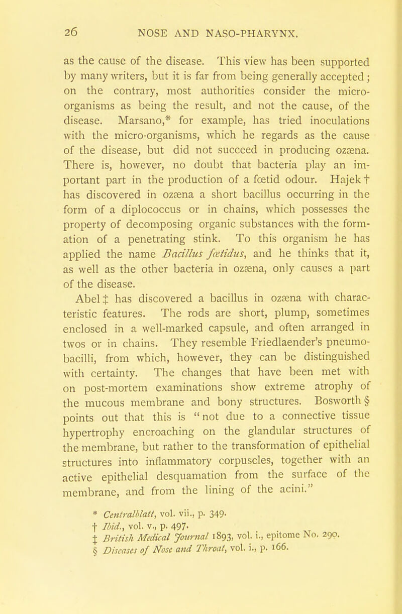 as the cause of the disease. This view has been supported by many writers, but it is far from being generally accepted; on the contrary, most authorities consider the micro- organisms as being the result, and not the cause, of the disease. Marsano,* for example, has tried inoculations with the micro-organisms, which he regards as the cause of the disease, but did not succeed in producing oztena. There is, however, no doubt that bacteria play an im- portant part in the production of a foetid odour. Hajek t has discovered in ozfena a short bacillus occurring in the form of a diplococcus or in chains, which possesses the property of decomposing organic substances with the form- ation of a penetrating stink. To this organism he has applied the name Bacillus fatidus, and he thinks that it, as well as the other bacteria in ozsena, only causes a part of the disease. Abelt has discovered a bacillus in ozfena with charac- teristic features. The rods are short, plump, sometimes enclosed in a well-marked capsule, and often arranged in twos or in chains. They resemble Friedlaender's pneumo- bacilli, from which, however, they can be distinguished with certainty. The changes that have been met with on post-mortem examinations show extreme atrophy of the mucous membrane and bony structures. Bosworth§ points out that this is not due to a connective tissue hypertrophy encroaching on the glandular structures of the membrane, but rather to the transformation of epithelial structures into inflammatory corpuscles, together with an active epithelial desquamation from the surface of the membrane, and from the lining of the acini. * Cenlralhlatt, vol. vii., p. 349- t Ibid., vol. v., p. 497- X British Medical Journal 1893, vol. i., epitome No. 290. § Diseases of Nose atid Throat, vol. i., p. 166.