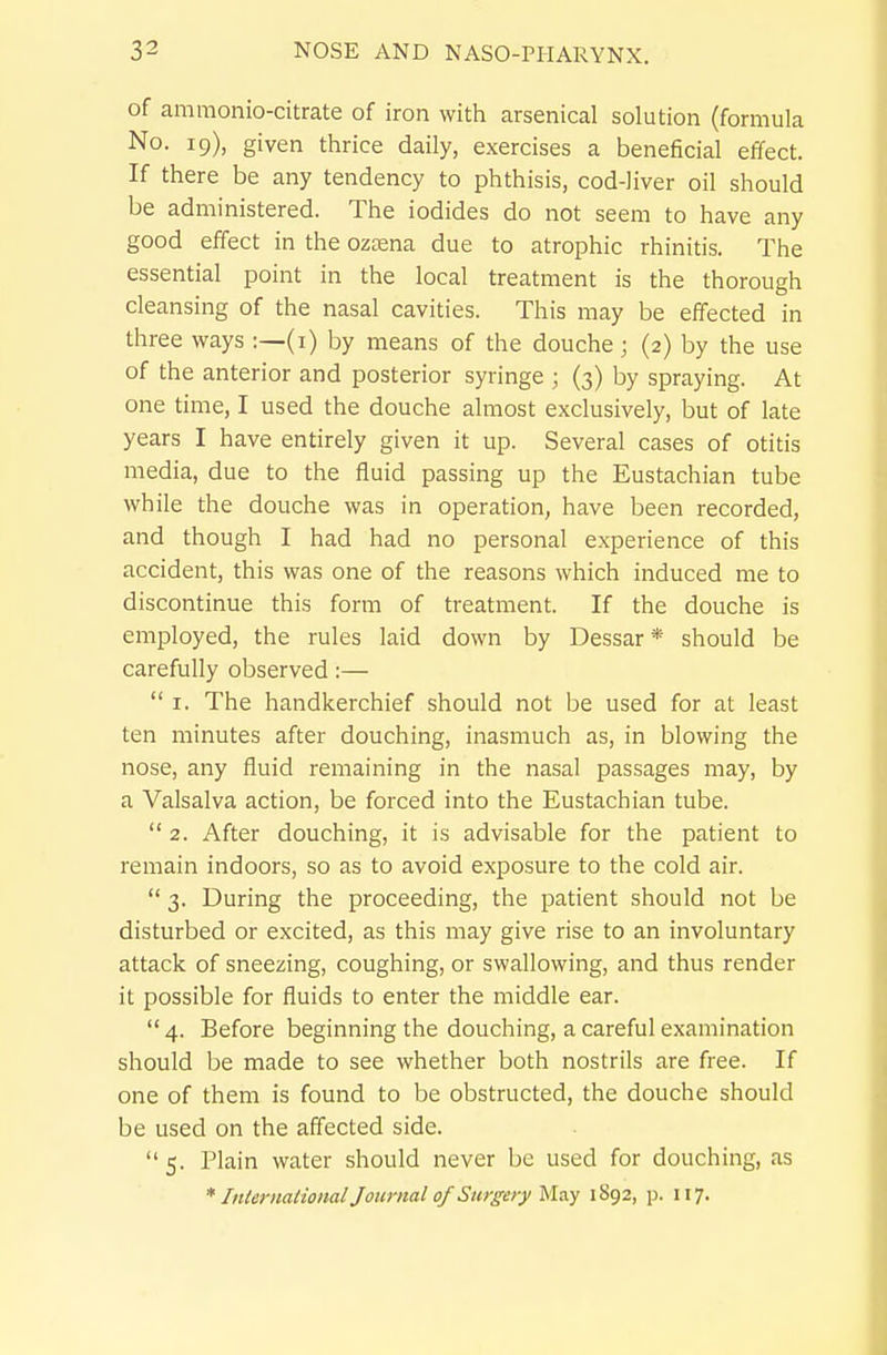 of aramonio-citrate of iron with arsenical solution (formula No. 19), given thrice daily, exercises a beneficial effect. If there be any tendency to phthisis, cod-liver oil should be administered. The iodides do not seem to have any good effect in the ozaena due to atrophic rhinitis. The essential point in the local treatment is the thorough cleansing of the nasal cavities. This may be effected in three ways :—(i) by means of the douche; (2) by the use of the anterior and posterior syringe ; (3) by spraying. At one time, I used the douche almost exclusively, but of late years I have entirely given it up. Several cases of otitis media, due to the fluid passing up the Eustachian tube while the douche was in operation, have been recorded, and though I had had no personal experience of this accident, this was one of the reasons which induced me to discontinue this form of treatment. If the douche is employed, the rules laid down by Dessar* should be carefully observed:—  I. The handkerchief should not be used for at least ten minutes after douching, inasmuch as, in blowing the nose, any fluid remaining in the nasal passages may, by a Valsalva action, be forced into the Eustachian tube.  2. After douching, it is advisable for the patient to remain indoors, so as to avoid exposure to the cold air.  3. During the proceeding, the patient should not be disturbed or excited, as this may give rise to an involuntary attack of sneezing, coughing, or swallowing, and thus render it possible for fluids to enter the middle ear.  4. Before beginning the douching, a careful examination should be made to see whether both nostrils are free. If one of them is found to be obstructed, the douche should be used on the affected side.  5. Plain water should never be used for douching, as * Intermiional Journal of Surgery May 1892, p. 117.