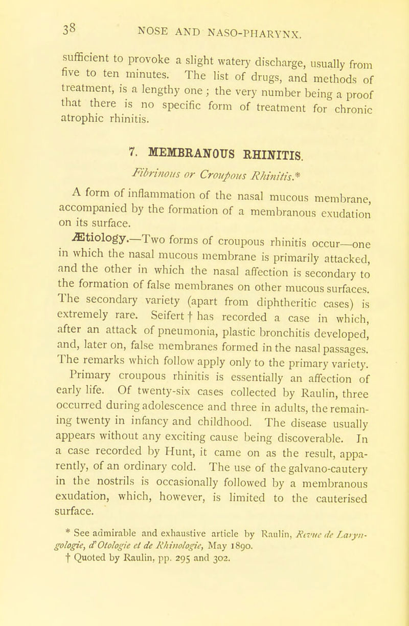 .suflScient to provoke a slight watery discharge, usually from five to ten minutes. The list of drugs, and methods of treatment, ,s a lengthy one ; the very number being a proof that there is no specific form of treatment for chronic atrophic rhinitis. 7. MEMBRANOUS RHINITIS. Fidrinoi/s or Crouffl?/s Rhinitis* A form of inflammation of the nasal mucous membrane, accompanied by the formation of a membranous exudation on its surface. iEtiology.—Two forms of croupous rhinitis occur—one in which the nasal mucous membrane is primarily attacked, and the other in which the nasal affection is secondary to the formation of false membranes on other mucous surfaces. The secondary variety (apart from diphtheritic cases) is extremely rare. Seifert f has recorded a case in which, after an attack of pneumonia, plastic bronchitis developed, and, later on, false membranes formed in the nasal passages. The remarks which follow apply only to the primary variety. Primary croupous rhinitis is essentially an affection of early life. Of twenty-six cases collected by Raulin, three occurred during adolescence and three in adults, the remain- ing twenty in infancy and childhood. The disease usually appears without any exciting cause being discoverable. In a case recorded by Hunt, it came on as the result, appa- rently, of an ordinary cold. The use of the galvano-cautery in the nostrils is occasionally followed by a membranous exudation, which, however, is limited to the cauterised surface. * See admirable and exhaustive article by R.mh'n, Rivue de Laiyn- gologie, d'Otologie et de Rliinologie, May i8go. t Quoted by Raulin, pp. 295 and 302.