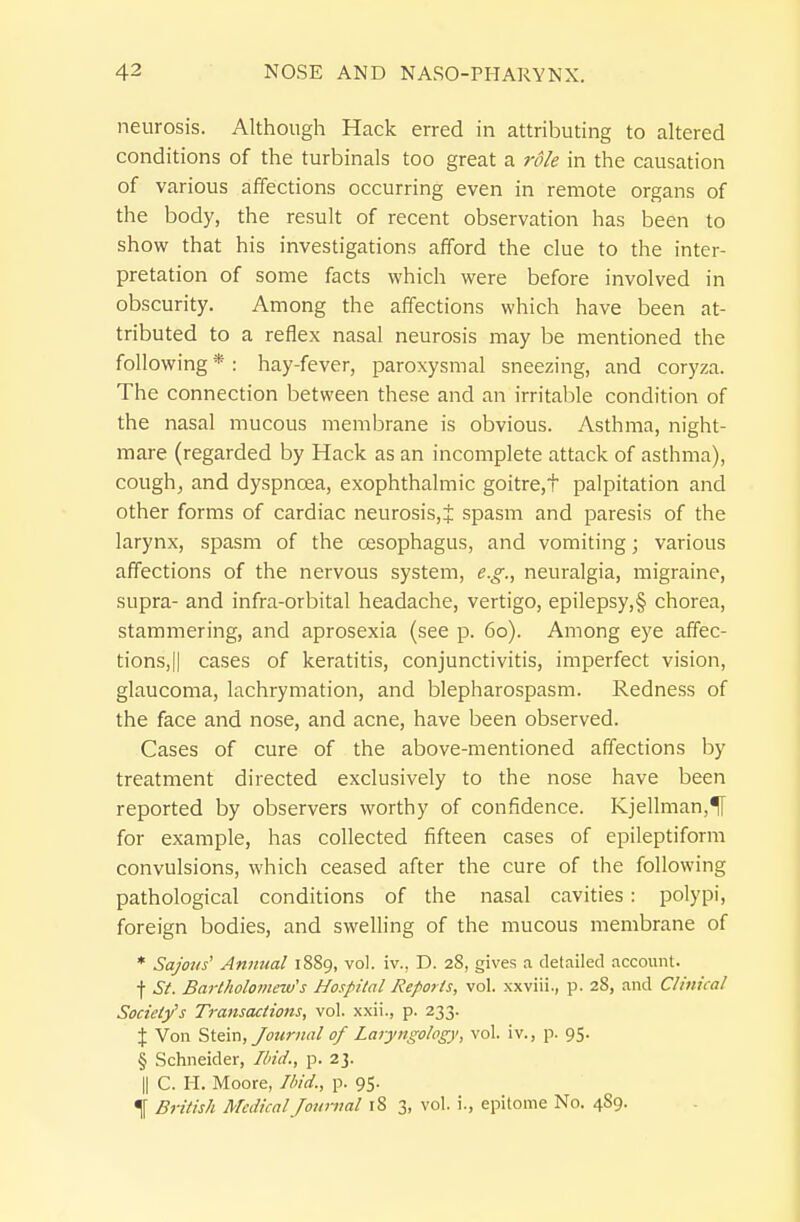 neurosis. Although Hack erred in attributing to altered conditions of the turbinals too great a role in the causation of various affections occurring even in remote organs of the body, the result of recent observation has been to show that his investigations afford the clue to the inter- pretation of some facts which were before involved in obscurity. Among the affections which have been at- tributed to a reflex nasal neurosis may be mentioned the following * : hay-fever, paroxysmal sneezing, and coryza. The connection between these and an irritalile condition of the nasal mucous membrane is obvious. Asthma, night- mare (regarded by Hack as an incomplete attack of asthma), cough^ and dyspnoea, exophthalmic goitre,t palpitation and other forms of cardiac neurosis,^ spasm and paresis of the larynx, spasm of the oesophagus, and vomiting; various affections of the nervous system, e.g., neuralgia, migraine, supra- and infra-orbital headache, vertigo, epilepsy,§ chorea, stammering, and aprosexia (see p. 60). Among eye affec- tions, || cases of keratitis, conjunctivitis, imperfect vision, glaucoma, lachrymation, and blepharospasm. Redness of the face and nose, and acne, have been observed. Cases of cure of the above-mentioned affections by treatment directed exclusively to the nose have been reported by observers worthy of confidence. Kjellman,^ for example, has collected fifteen cases of epileptiform convulsions, which ceased after the cure of the following pathological conditions of the nasal cavities : polypi, foreign bodies, and swelling of the mucous membrane of * Sajons' Animal 1889, vol. iv.. D. 28, gives a detailed account, f St. Bartholomew's Hospital Reports, vol. xxviii., p. 28, and Clinical Society's Transactions, vol. xxii., p. 233. X Von Stein, Journal of Laryngology, vol. iv., p. 95. § Schneider, Und., p. 23. II C. H. Moore, Ibid., p. 95. 4 British Medical Journal 18 3, vol. i., epitome No. 4S9. I