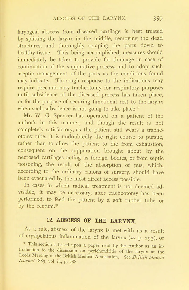 laryngeal abscess from diseased cartilage is best treated by splitting the larynx in the middle, removing the dead structures, and thoroughly scraping the parts down to healthy tissue. This being accomplished, measures should immediately be taken to provide for drainage in case of continuation of the suppurative process, and to adopt such aseptic management of the parts as the conditions found may indicate. Thorough response to the indications may require precautionary tracheotomy for respiratory purposes until subsidence of the diseased process has taken place, or for the purpose of securing functional rest to the larynx when such subsidence is not going to take place. Mr. W. G. Spencer has operated on a patient of the author's in this manner, and though the result is not completely satisfactory, as the patient still wears a trache- otomy tube, it is undoubtedly the right course to pursue, rather than to allow the patient to die from exhaustion, consequent on the suppuration brought about by the necrosed cartilages acting as foreign bodies, or from septic poisoning, the result of the absorption of pus, which, according to the ordinary canons of surgery, should have been evacuated by the most direct access possible. In cases in which radical treatment is not deemed ad- visable, it may be necessary, after tracheotomy has been performed, to feed the patient by a soft rubber tube or by the rectum.* 12, ABSCESS OF THE LARYNX. As a rule, abscess of the larynx is met with as a result of erysipelatous inflammation of the larynx {see p. 293), or * This section is based upon a paper read by the Author as an in- troduction to the discussion on perichondritis of the larynx at the Leeds Meeting of the British Medical Association. See BHtish Medical Journal 1889, vol. ii., p. 588.