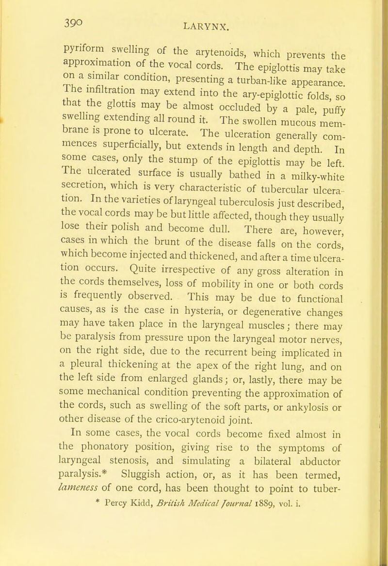 pynform swelling of the arytenoids, which prevents the approximation of the vocal cords. The epiglottis may take on a similar condition, presenting a turban-like appearance. The infiltration may extend into the ary-epiglottic folds, so that the glottis may be almost occluded by a pale, puffy swelling extending all round it. The swollen mucous mem- brane IS prone to ulcerate. The ulceration generally com- mences superficially, but extends in length and depth In some cases, only the stump of the epiglottis may be left. The ulcerated surface is usually bathed in a milky-white secretion, which is very characteristic of tubercular ulcera- tion. In the varieties of laryngeal tuberculosis just described, the vocal cords may be but little affected, though they usually lose their polish and become dull. There are, however, cases in which the brunt of the disease falls on the cords,' which become injected and thickened, and after a time ulcera- tion occurs. Quite irrespective of any gross alteration in the cords themselves, loss of mobility in one or both cords is frequently observed. This may be due to functional causes, as is the case in hysteria, or degenerative changes may have taken place in the laryngeal muscles; there may be paralysis from pressure upon the laryngeal motor nerves, on the right side, due to the recurrent being implicated in a pleural thickening at the apex of the right lung, and on the left side from enlarged glands; or, lastly, there may be some mechanical condition preventing the approximation of the cords, such as swelling of the soft parts, or ankylosis or other disease of the crico-arytenoid joint. In some cases, the vocal cords become fixed almost in the phonatory position, giving rise to the symptoms of laryngeal stenosis, and simulating a bilateral abductor paralysis.* Sluggish action, or, as it has been termed, lameness of one cord, has been thought to point to tuber- * Percy Kidd, British Medical /ournal 1889, vol. i.