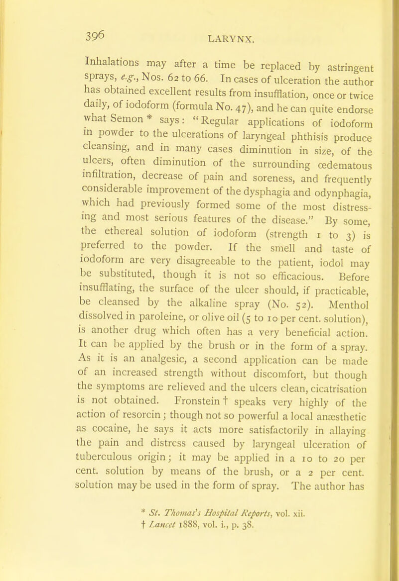 Inhalations may after a time be replaced by astringent sprays, e.g., Nos. 62 to 66. In cases of ulceration the author has obtained excellent results from insufflation, once or twice daily, of iodoform (formula No. 47), and he can quite endorse whatSemon* says: Regular applications of iodoform m powder to the ulcerations of laryngeal phthisis produce cleansing, and in many cases diminution in size, of the ulcers, often diminution of the surrounding oedematous infiltration, decrease of pain and soreness, and frequently considerable improvement of the dysphagia and odynphagia, which had previously formed some of the most distress- ing and most serious features of the disease. By some, the ethereal solution of iodoform (strength i to 3) is preferred to the powder. If the smell and taste of iodoform are very disagreeable to the patient, iodol may be substituted, though it is not so efficacious. Before insufflating, the surface of the ulcer should, if practicable, be cleansed by the alkaline spray (No. 52). Menthol dissolved in paroleine, or olive oil (5 to 10 per cent, solution), is another drug which often has a very beneficial action. It can be applied by the brush or in the form of a spray. As it is an analgesic, a second application can be made of an increased strength without discomfort, but though the symptoms are relieved and the ulcers clean, cicatrisation is not obtained. Fronstein t speaks very highly of the action of resorcin; though not so powerful a local anaesthetic as cocaine, he says it acts more satisfactorily in allaying the pain and distress caused by laryngeal ulceration of tuberculous origin; it may be applied in a 10 to 20 per cent, solution by means of the brush, or a 2 per cent, solution may be used in the form of spray. The author has * .SV. Thomas's Hospital Reports, vol. xii.