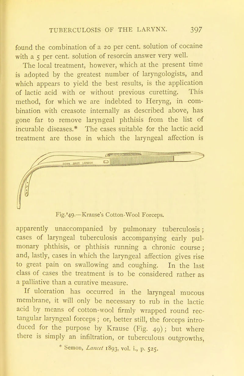 found the combination of a 20 per cent, solution of cocaine with a 5 per cent, solution of resorcin answer very well. The local treatment, however, which at the present time is adopted by the greatest number of laryngologists, and which appears to yield the best results, is the application of lactic acid with or without previous curetting. This method, for which we are indebted to Heryng, in com- bination with creasote internally as described above, has gone far to remove laryngeal phthisis from the list of incurable diseases.* The cases suitable for the lactic acid treatment are those in which the laryngeal affection is Fig.'49.—Krause's Cotton-Wool Forceps. apparently unaccompanied by pulmonary tuberculosis; cases of laryngeal tuberculosis accompanying early pul- monary phthisis, or phthisis running a chronic course; and, lastly, cases in which the laryngeal affection gives rise to great pain on swallowing and coughing. In the last class of cases the treatment is to be considered rather as a palliative than a curative measure. If ulceration has occurred in the laryngeal mucous membrane, it will only be necessary to rub in the lactic acid by means of cotton-wool firmly wrapped round rec- tangular laryngeal forceps; or, better still, the forceps intro- duced for the purpose by Krause (Fig. 49); but where there is simply an infiltration, or tuberculous outgrowths, * Semen, Lancet 1893, vol. i., p. 525.