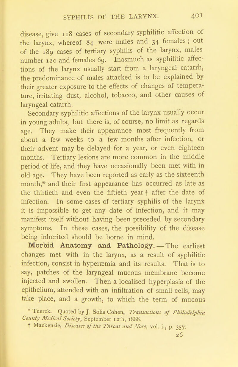 disease, give 118 cases of secondary syphilitic affection of the larynx, whereof 84 were males and 34 females; out of the 189 cases of tertiary syphilis of the larynx, males number 120 and females 69. Inasmuch as syphiHtic affec- tions of the larynx usually start from a laryngeal catarrh, the predominance of males attacked is to be explained by their greater exposure to the effects of changes of tempera- ture, irritating dust, alcohol, tobacco, and other causes of laryngeal catarrh. Secondary syphilitic affections of the larynx usually occur in young adults, but there is, of course, no limit as regards age. They make their appearance most frequently from about a few weeks to a few months after infection, or their advent may be delayed for a year, or even eighteen months. Tertiary lesions are more common in the middle period of life, and they have occasionally been met with in old age. They have been reported as early as the sixteenth month,* and their first appearance has occurred as late as the thirtieth and even the fiftieth year f after the date of infection. In some cases of tertiary syphilis of the larynx it is impossible to get any date of infection, and it may manifest itself without having been preceded by secondary symptoms. In these cases, the possibility of the disease being inherited should be borne in mind. Morbid Anatomy and Pathology. — The earliest changes met with in the larynx, as a result of syphilitic infection, consist in hypersemia and its results. That is to say, patches of the laryngeal mucous membrane become injected and swollen. Then a localised hyperplasia of the epithelium, attended with an infiltration of small cells, may take place, and a growth, to which the term of mucous * Tuerck. Quoted by J. Solis Cohen, Transactions of Philadelphia County Medical Society, September 12th, 18S8. t Mackenzie, Diseases of the Throat and Nose, vol. i., p. 357. 26