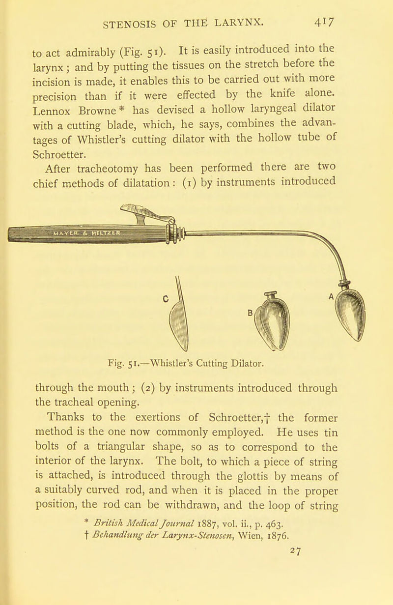 to act admirably (Fig. 51). It is easily introduced into the larynx ; and by putting the tissues on the stretch before the incision is made, it enables this to be carried out with more precision than if it were effected by the knife alone. Lennox Browne* has devised a hollow laryngeal dilator with a cutting blade, which, he says, combines the advan- tages of Whistler's cutting dilator with the hollow tube of Schroetter. After tracheotomy has been performed there are two chief methods of dilatation: (i) by instruments introduced Fig. 51.—Whistler's Cutting Dilator. through the mouth; (2) by instruments introduced through the tracheal opening. Thanks to the exertions of Schroetter,f the former method is the one now commonly employed. He uses tin bolts of a triangular shape, so as to correspond to the interior of the larynx. The bolt, to which a piece of string is attached, is introduced through the glottis by means of a suitably curved rod, and when it is placed in the proper position, the rod can be withdrawn, and the loop of string * British Medical Journal 1887, vol. ii., p. 463. t Behandlung der Larynx-Stenosen, Wien, 1876. 27