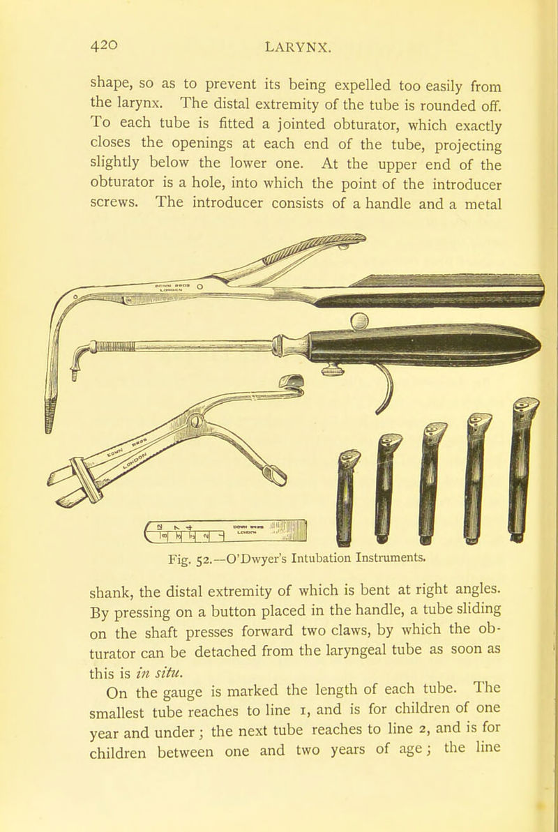 shape, so as to prevent its being expelled too easily from the larynx. The distal extremity of the tube is rounded off. To each tube is fitted a jointed obturator, which exactly closes the openings at each end of the tube, projecting slightly below the lower one. At the upper end of the obturator is a hole, into which the point of the introducer screws. The introducer consists of a handle and a metal Fig. 52.—O'Dwyer's Intubation Instruments. shank, the distal extremity of which is bent at right angles. By pressing on a button placed in the handle, a tube sliding on the shaft presses forward two claws, by which the ob- turator can be detached from the laryngeal tube as soon as this is in situ. On the gauge is marked the length of each tube. The smallest tube reaches to line i, and is for children of one year and under; the next tube reaches to hne 2, and is for children between one and two years of age; the line