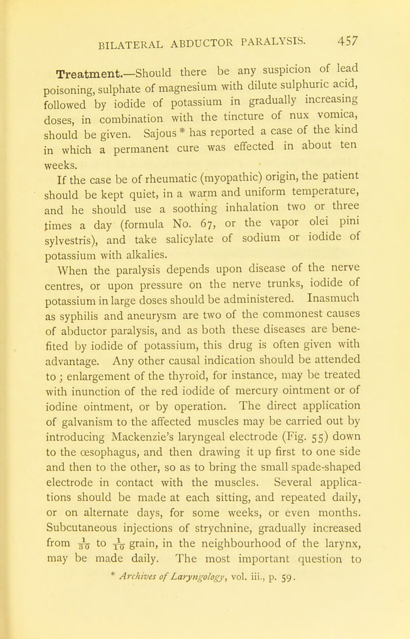 Treatment.—Should there be any suspicion of lead poisoning, sulphate of magnesium with dilute sulphuric acid, followed by iodide of potassium in gradually mcreasmg doses, in combination with the tincture of nux vomica, should be given. Sajous * has reported a case of the kmd in which a permanent cure was effected in about ten weeks. If the case be of rheumatic (myopathic) origin, the patient should be kept quiet, in a warm and uniform temperature, and he should use a soothing inhalation two or three times a day (formula No. 67, or the vapor olei pini sylvestris), and take salicylate of sodium or iodide of potassium with alkalies. When the paralysis depends upon disease of the nerve centres, or upon pressure on the nerve trunks, iodide of potassium in large doses should be administered. Inasmuch as syphilis and aneurysm are two of the commonest causes of abductor paralysis, and as both these diseases are bene- fited by iodide of potassium, this drug is often given with advantage. Any other causal indication should be attended to ; enlargement of the thyroid, for instance, may be treated with inunction of the red iodide of mercury ointment or of iodine ointment, or by operation. The direct application of galvanism to the affected muscles may be carried out by introducing Mackenzie's laryngeal electrode (Fig. 55) down to the oesophagus, and then drawing it up first to one side and then to the other, so as to bring the small spade-shaped electrode in contact with the muscles. Several applica- tions should be made at each sitting, and repeated daily, or on alternate days, for some weeks, or even months. Subcutaneous injections of strychnine, gradually increased from -j^ to grain, in the neighbourhood of the larynx, may be made daily. The most important question to