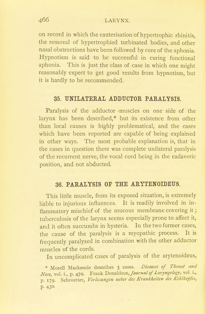 on record in which the cauterisation of hypertrophic rhinitis, the removal of hypertrophied turbinated bodies, and other nasal obstructions have been followed by cure of the aphonia. Hypnotism is said to be successful in curing functional aphonia. This is just the class of case in which one might reasonably expect to get good results from hypnotism, but it is hardly to be recommended. 35. UNILATERAL ADDUCTOR PARALYSIS. Paralysis of the adductor -muscles on one side of the larynx has been described,* but its existence from other than local causes is highly problematical, and the cases which have been reported are capable of being explained in other ways. The most probable explanation is, that in the cases in question there was complete unilateral paralysis of the recurrent nerve, the vocal cord being in the cadaveric position, and not abducted. 36. PARALYSIS OF THE ARYTENOIDEUS. This little muscle, from its exposed situation, is extremely liable to injurious influences. It is readily involved in in- flammatory mischief of the mucous membrane covering it; tuberculosis of the larynx seems especially prone to affect it, and it often succumbs in hysteria. In the two former cases, the cause of the paralysis is a myopathic process. It is frequently paralysed in combination with the other adductor muscles of the cords. In uncomplicated cases of paralysis of the arytenoideus, * Morell Mackenzie describes S cases. Diseases of Throat and Nose, vol. i., p. 470. Frank T)Qn:i\d%on, Journal of Laryngology, vol. i., p. 179. Schroetter, Vorkamgen neber des Krankhcitcn des Kehlkopfes, P- 430-