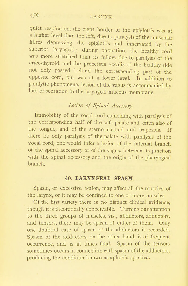 quiet respiration, the right border of the epiglottis was at a higher level than the left, due to paralysis of the muscular fibres depressing the epiglottis and innervated by the superior laryngeal; during phonation, the healthy cord was more stretched than its fellow, due to paralysis of the crico-thyroid, and the processus vocalis of the healthy side not only passed behind the corresponding part of the opposite cord, but was at a lower level. In addition to paralytic phenomena, lesion of the vagus is accompanied by loss of sensation in the laryngeal mucous membrane. Lesion of Spinal Accessory. Immobility of the vocal cord coinciding with paralysis of the corresponding half of the soft palate and often also of the tongue, and of the sterno-mastoid and trapezius. If there be only paralysis of the palate with paralysis of the vocal cord, one would infer a lesion of the internal branch of the spinal accessory or of the vagus, between its junction with the spinal accessory and the origin of the pharyngeal branch. 40. LARYNGEAL SPASM. Spasm, or excessive action, may affect all the muscles of the larynx, or it may be confined to one or more muscles. Of the first variety there is no distinct clinical evidence, though it is theoretically conceivable. Turning our attention to the three groups of muscles, viz., abductors, adductors, and tensors, there may be spasm of either of them. Only one doubtful case of spasm of the abductors is recorded. Spasm of the adductors, on the other hand, is of frequent occurrence, and is at times fatal. Spasm of the tensors sometimes occurs in connection with spasm of the adductors, producing the condition known as aphonia spastica.