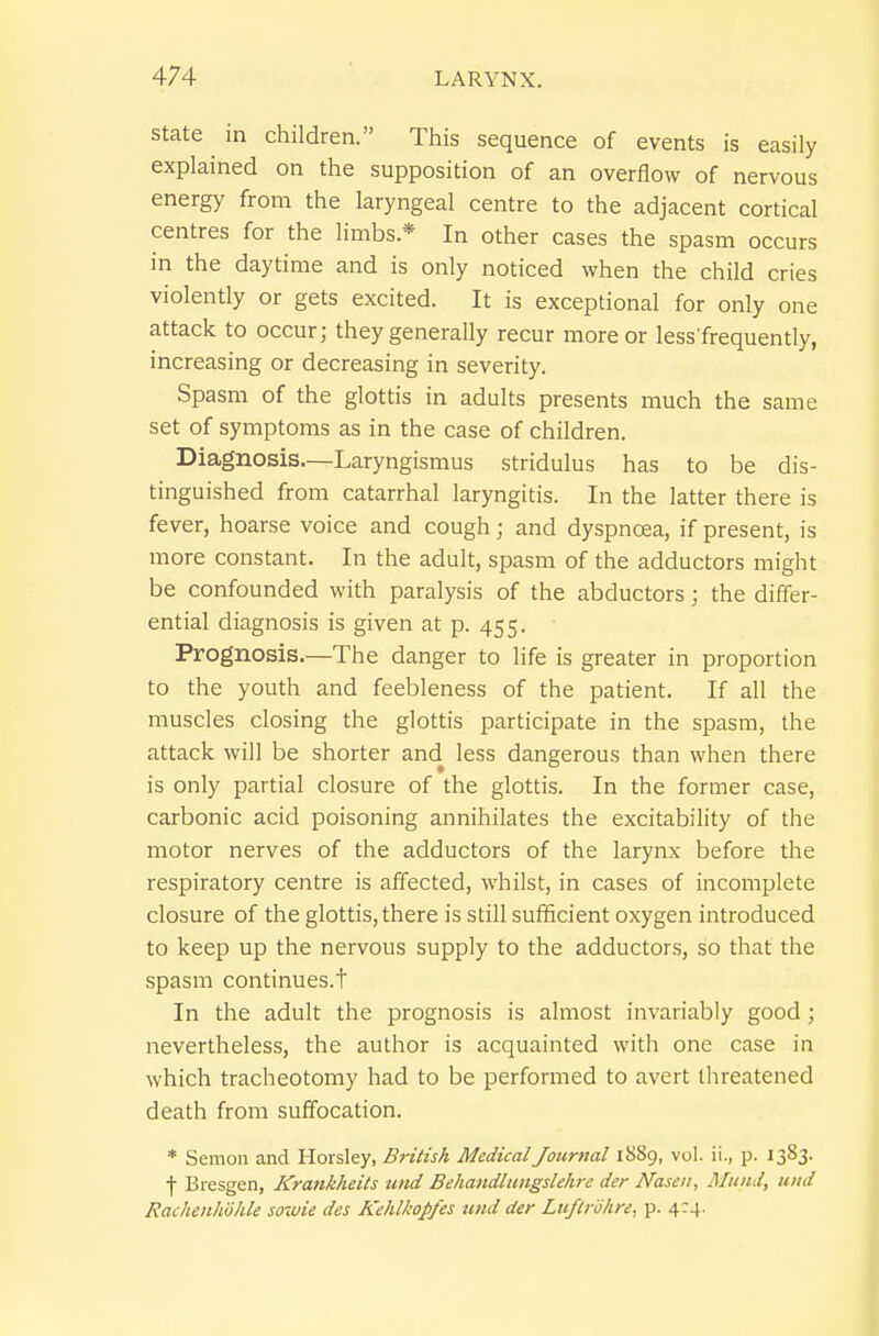 state in children. This sequence of events is easily explained on the supposition of an overflow of nervous energy from the laryngeal centre to the adjacent cortical centres for the limbs.* In other cases the spasm occurs in the daytime and is only noticed when the child cries violently or gets excited. It is exceptional for only one attack to occur; they generally recur more or less'frequently, increasing or decreasing in severity. Spasm of the glottis in adults presents much the same set of symptoms as in the case of children. Diagnosis.—Laryngismus stridulus has to be dis- tinguished from catarrhal laryngitis. In the latter there is fever, hoarse voice and cough; and dyspnoea, if present, is more constant. In the adult, spasm of the adductors might be confounded with paralysis of the abductors; the differ- ential diagnosis is given at p. 455. Prognosis.—The danger to life is greater in proportion to the youth and feebleness of the patient. If all the muscles closing the glottis participate in the spasm, the attack will be shorter and less dangerous than when there is only partial closure of the glottis. In the former case, carbonic acid poisoning annihilates the excitability of the motor nerves of the adductors of the larynx before the respiratory centre is afifected, whilst, in cases of incomplete closure of the glottis, there is still sufficient oxygen introduced to keep up the nervous supply to the adductors, so that the spasm continues.t In the adult the prognosis is almost invariably good ; nevertheless, the author is acquainted with one case in which tracheotomy had to be performed to avert threatened death from suffocation. * Semon and Horsley, British Medical Journal 1889, vol. ii., p. 1383. f Bresgen, Krankheits und Behatidlungslehre der Nasen, Muiid, uiid Rachenhdhle sowie des Kehlkopfes tmd der Lufirohre, p. 4:4.